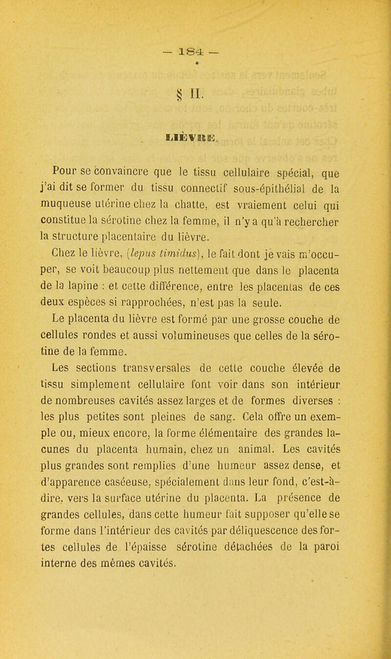 II. Pour se convaincre que le tissu cellulaire spécial, que j'ai dit se former du tissu connectif sous-épithélial de la muqueuse utérine chez la chatte, est vraiement celui qui constitue la sérotine chez la femme, il n'y a qu'à rechercher la structure placentaire du lièvre. Chez le lièvre, [lepus timidus), le fait dont je vais m'occu- per, se voit beaucoup plus nettement que dans le placenta de la lapine : et cette difFérence, entre les placentas de ces deux espèces si rapprochées, n'est pas la seule. Le placenta du lièvre est formé par une grosse couche de cellules rondes et aussi volumineuses que celles de la séro- tine de la femme. Les sections transversales de cette couche élevée de tissu simplement cellulaire font voir dans son intérieur de nombreuses cavités assez larges et de formes diverses : les plus petites sont pleines de sang. Cela offre un exem- ple ou, mieux encore, la forme élémentaire des grandes la- cunes du placenta humain, chez un animal. Les cavités plus grandes sont remplies d'une humeur assez dense, et d'apparence caséeuse, spécialement dans leur fond, c'est-à- dire, vers la surface utérine du placenta. La présence de grandes cellules, dans cette humeur fait supposer qu'elle se forme dans l'intérieur des cavités par déliquescence des for- tes cellules de l'épaisse sérotine détachées de la paroi interne des mêmes cavités.