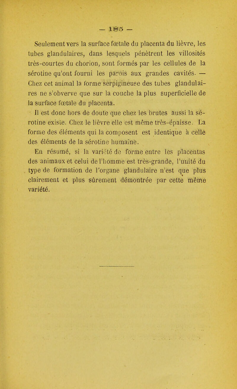 Seulement vers la surface fœtale du placenta du lièvre, les tubes glandulaires, dans lesquels pénètrent les villosités très-courtes du chorion, sont formés par les cellules de la sérotine qu'ont fourni les parois aux grandes cavités- — Chez cet animal la forme serpigineuse des tubes glandulai- res ne s'obverve que sur la couche la plus superficielle de la surface fœtale du placenta. ' Il est donc hors de doute que chez les brutes aussi la sé- rotine existe. Chez le lièvre elle est même très-épaisse. La forme des éléments qui la composent est identique à cellè des éléments de la sérotine humaine. En résumé, si la variété de forme entre les placentas des animaux et celui de l'homme est très-grande, l'unité du type de formation de Torgane glandulaire n'est que plus clairement et plus sûrement démontrée par cette mêine variété.