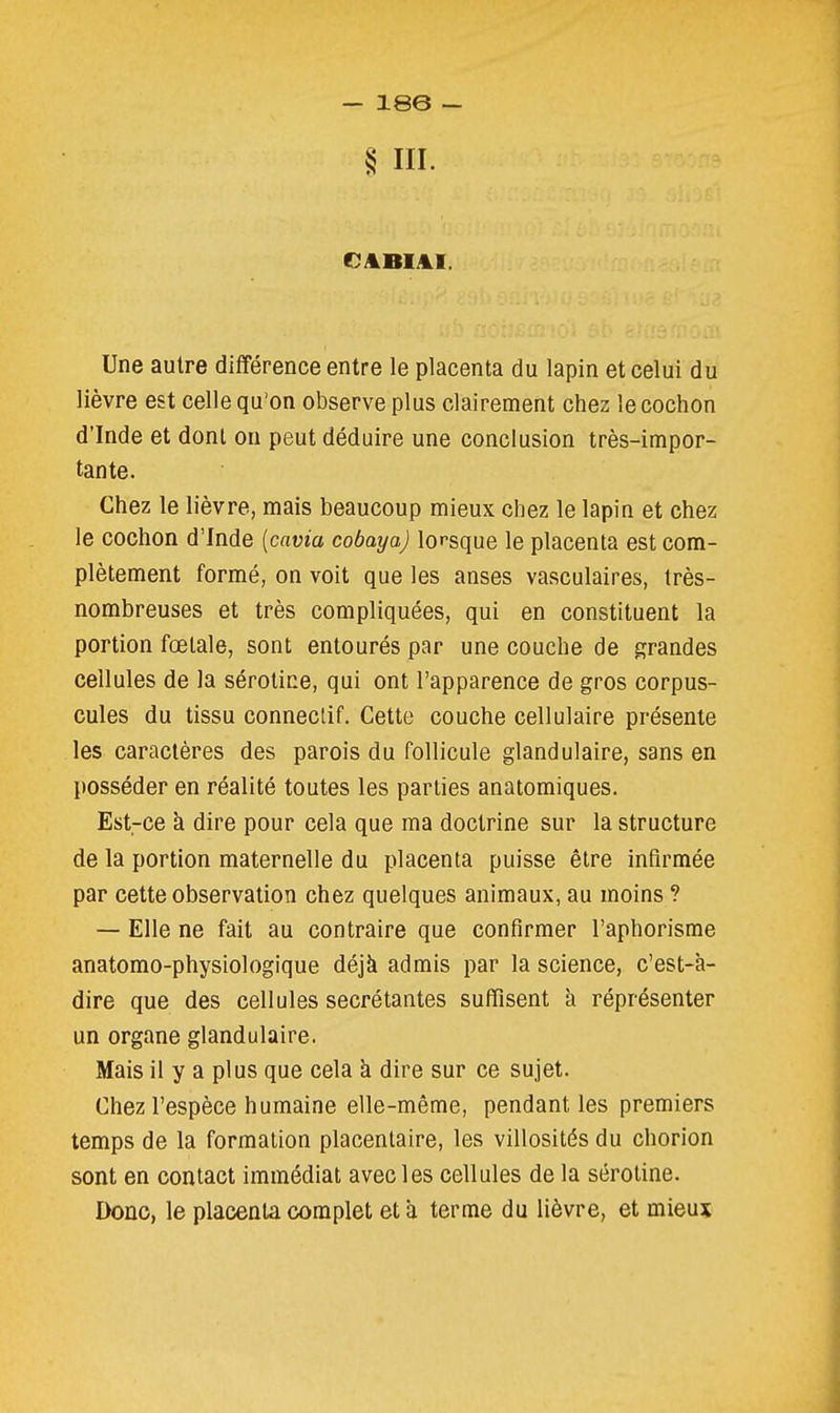 § m. Une autre différence entre le placenta du lapin et celui du lièvre est celle qu'on observe plus clairement chez le cochon d'Inde et dont on peut déduire une conclusion très-impor- tante. Chez le lièvre, mais beaucoup mieux chez le lapin et chez le cochon d'Inde [cavia cobaya) lorsque le placenta est com- plètement formé, on voit que les anses vasculaires, très- nombreuses et très compliquées, qui en constituent la portion fœtale, sont entourés par une couche de grandes cellules de la sérotice, qui ont l'apparence de gros corpus- cules du tissu conneclif. Cette couche cellulaire présente les caractères des parois du follicule glandulaire, sans en posséder en réalité toutes les parties anatomiques. Est-ce à dire pour cela que ma doctrine sur la structure de la portion maternelle du placenta puisse être infirmée par cette observation chez quelques animaux, au moins ? — Elle ne fait au contraire que confirmer l'aphorisme anatomo-physiologique déjà admis par la science, c'est-à- dire que des cellules sécrétantes suffisent à réprésenter un organe glandulaire. Mais il y a plus que cela à dire sur ce sujet. Chez l'espèce humaine elle-même, pendant les premiers temps de la formation placentaire, les villosités du chorion sont en contact immédiat avec les cellules de la sérotine. Donc, le placenta complet et à terme du lièvre, et mieux