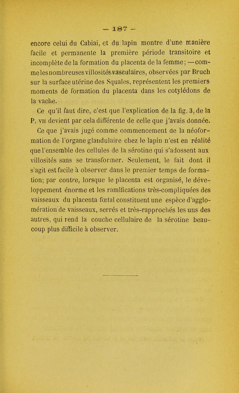 encore celui du Cabiai, et du lapin montre d'une manière facile et permanente la première période transitoire et incomplète de la formation du placenta de la femme; — com- melesnombreusesvillositésvasculaires, observées par Bruch sur la surface utérine des Squales, représentent les premiers moments de formation du placenta dans les cotylédons de la vache. Ce qu'il faut dire, c'est que l'explication de la fig. 3, de la P, vu devient par cela différente de celle que j'avais donnée. Ce que j'avais jugé comme commencement de la néofor- mation de l'organe glandulaire chez le lapin n'est en réalité que l'ensemble des cellules de la sérotine qui s'adossent aux villosités sans se transformer. Seulement, le fait dont il s'agit est facile à observer dans le premier temps de forma- tion; par contre, lorsque le placenta est organisé, le déve- loppement énorme et les ramifications très-compliquées des vaisseaux du placenta fœtal constituent une espèce d'agglo- mération de vaisseaux, serrés et très-rapprochés les uns des autres, qui rend la couche cellulaire de la sérotine beau- coup plus difficile k observer.