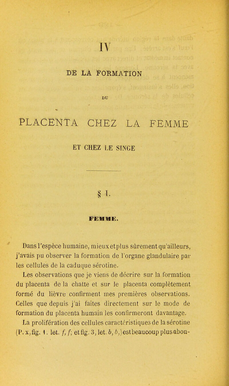 IV DE LÀ FORMATION DU PLACENTA CHEZ LA FEMME ET CHEZ LE SINGE §1- FEiiiii:. Dans l'espèce humaine, mieux etpius sûrement qu'ailleurs, j'avais pu observer la formation de l'organe glandulaire par les cellules de la caduque sérotine. Les observations que je viens de décrire sur la formation du placenta de la chatte et sur le placenta complètement formé du lièvre confirment mes premières observations. Celles que depuis j'ai faites directement sur le mode de formation du placenta humain les confirmeront davantage. La prolifération des cellules caractéristiques de la sérotine (P. x,fig. 1. let. f, f; etfig. 3, let. 6,6,) est beaucoup plusabon-