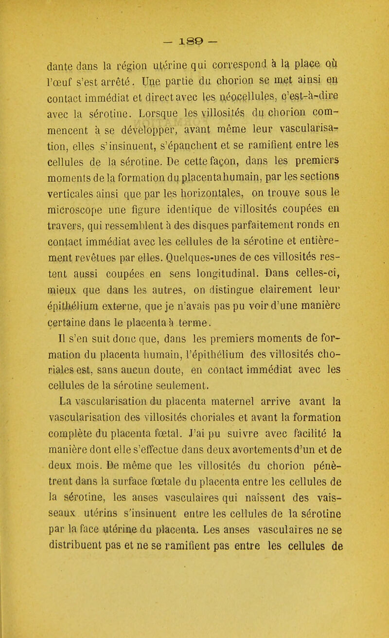 dante clans la région utérine qui correspond à 1^ place Qi\ l'œuf s'est arrêté. Ui;ie partie du chorion se met ainsi en contact immédiat et direct avec les néocellules, q'est-à-dire avec la sérotine. Lorsque les villosités du chorion com- mencent à se développer, avant même leur vascularisa- tion, elles s'insinuent, s'épanclient et se ramifient entre les cellules de la sérotine. De cette façon, dans les premiers moments de la formation du placentaliumain, par les sections verticales ainsi que par les horizontales, on trouve sous le microscope une figure identique de villosités coupées en travers, qui ressemblent à des disques parfaitement ronds en contact immédiat avec les cellules de la sérotine et entière- ment revêtues par elles. Quelques-unes de ces villosités res- tent aussi coupées en sens longitudinal. Dans celles-ci, mieux que dans les autres, on distingue clairement leur épitàélium externe, que je n'avais pas pu voir d'une manière certaine dans le placenta h terme. Il s'en suit donc que, dans les premiers moments de for- mation du placenta humain, l'épithélium des villosités cho- riales est, sans aucun doute, en contact immédiat avec les cellules de la sérotine seulement. La vascularisation d.u placenta maternel arrive avant la vascularisation des villosités choriales et avant la formation complète du placenta fœtal. J'ai pu suivre avec facilité la manière dont elle s'effectue dans deux avortementsd'un et de deux mois. De même que les villosités du chorion pénè- trent dans la surface fœtale du placenta entre les cellules de la sérotine, les anses vasculaires qui naissent des vais- seaux utérins s'insinuent entre les cellules de la sérotine par la face utérine du placenta. Les anses vasculaires ne se distribuent pas et ne se ramifient pas entre les cellules de