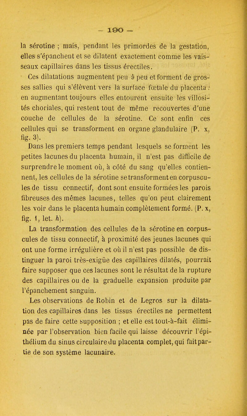 - IQO — la sérotine ; mais, pendant les primordes de la gestation, elles s'épanchent et se dilatent exactement comme les vais- seaux capillaires dans les tissus érectiles. Ces dilatations augmentent peu à peu et forment de gros- ses sallies qui s'élèvent ver& la surface fœtale du placenta ; en augmentant toujours elles entourent ensuite les villosi- tés choriales, qui restent tout de même recouvertes d'une couche de cellules de la sérotine. Ce sont enfin ces cellules qui se transforment en organe glandulaire (P. x, fig. 3). Dans les premiers temps pendant lesquels se form.ent les petites lacunes du placenta humain, il n'est pas difficile de surprendre le moment où, à côté du sang qu'elles contien- nent, les cellules de la sérotine se transforment en corpuscu- les de tissu connectif, dont sont ensuite formées les parois fibreuses des mêmes lacunes, telles qu'on peut clairement les voir dans le placenta humain complètement formé. (P. x, fig. 1, let. h). La transformation des cellules de la sérotine en corpus- cules de tissu connectif, à proximité des jeunes lacunes qui ont une forme irrégulière et où il n'est pas possible de dis- tinguer la paroi très-exigùe des capillaires dilatés, pourrait faire supposer que ces lacunes sont le résultat delà rupture des capillaires ou de la graduelle expansion produite par l'épanchement sanguin. Les observations de Robin et de Legros sur la dilata- tion des capillaires dans les tissus érectiles ne permettent pas de faire cette supposition ; et elle est tout-h-fait élimi- née par l'observation bien facile qui laisse découvrir l'épi- théliumdu sinus circulaire du placenta complet, qui faitpar- tie de son système lacunaire.