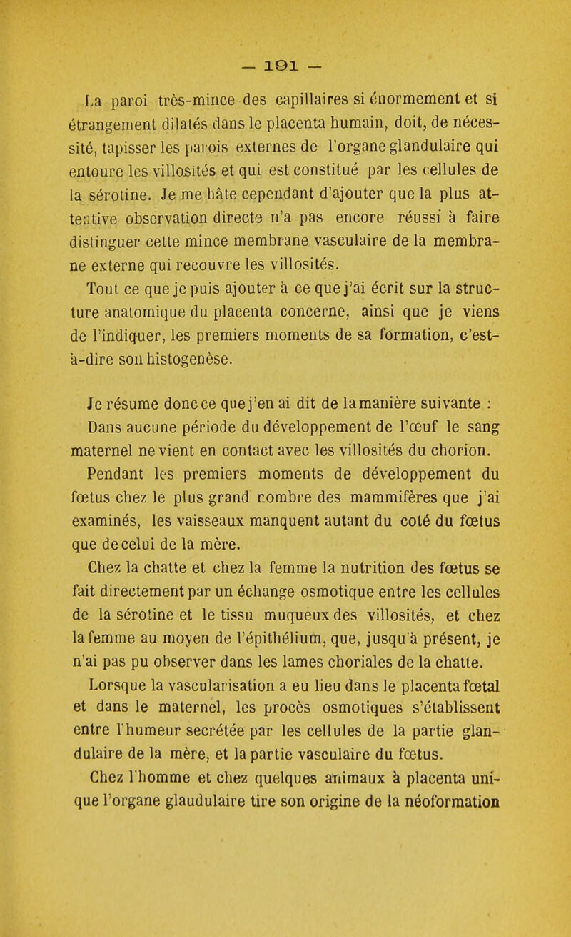 La paroi très-mince des capillaires si énormément et si étrangement dilatés dans le placenta humain, doit, de néces- sité, tapisser les parois externes de l'organe glandulaire qui entoure les villosités et qui est constitué par les cellules de la séroiine. Je me liâle cependant d'ajouter que la plus at- tentive observation directe n'a pas encore réussi à faire distinguer cette mince membrane vasculaire de la membra- ne externe qui recouvre les villosités. Tout ce que je puis ajouter k ce que j'ai écrit sur la struc- ture anatomique du placenta concerne, ainsi que je viens de l'indiquer, les premiers moments de sa formation, c'est- a-dire son histogenèse. Je résume donc ce que j'en ai dit de la manière suivante : Dans aucune période du développement de l'œuf le sang maternel ne vient en contact avec les villosités du chorion. Pendant les premiers moments de développement du fœtus chez le plus grand nombre des mammifères que j'ai examinés, les vaisseaux manquent autant du coté du fœtus que de celui de la mère. Chez la chatte et chez la femme la nutrition des fœtus se fait directement par un échange osmotique entre les cellules de la sérotine et le tissu muqueuxdes villosités, et chez la femme au moyen de l'épithélium, que, jusqu'à présent, je n'ai pas pu observer dans les lames choriales de la chatte. Lorsque la vascularisation a eu lieu dans le placenta fœtal et dans le maternel, les procès osmotiques s'établissent entre l'humeur sécrétée par les cellules de la partie glan- dulaire de la mère, et la partie vasculaire du fœtus. Chez l'homme et chez quelques ariimaux à placenta uni- que l'organe glandulaire tire son origine de la néoformation