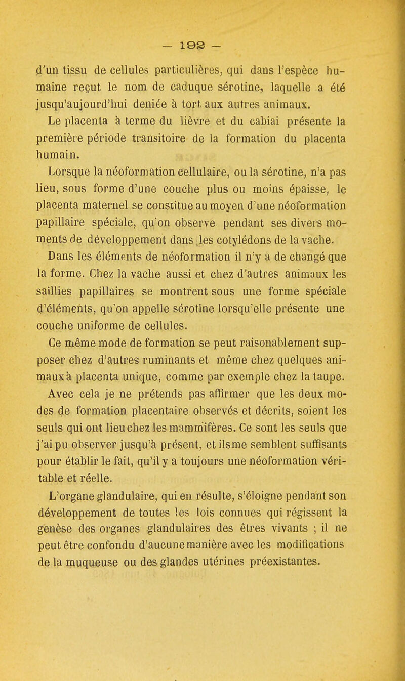 — 19S - d'un tissu de cellules particulières, qui dans l'espèce hu- maine reçut le nom de caduque séroline, laquelle a été jusqu'aujourd'hui déniée à torf. aux autres animaux. Le placenta à terme du lièvre et du cabiai présente la première période transitoire de la formation du placenta humain. Lorsque la néoformation cellulaire, ou la sérotine, n'a pas lieu, sous forme d'une couche plus ou moins épaisse, le placenta maternel se consiitue au moyen d'une néoformation papillaire spéciale, qu'on observe pendant ses divers mo- ments de développement dans Jes cotylédons de la vache. Dans les éléments de néoformalion il n'y a de changé que la forme. Chez la vache aussi et chez d'autres animaux les saillies papillaires se montrent sous une forme spéciale d'éléments, qu'on appelle sérotine lorsqu'elle présente une couche uniforme de cellules. Ce même mode de formation se peut raisonablement sup- poser chez d'autres ruminants et même chez quelques ani- mauxk placenta unique, comme par exemple chez la taupe. Avec cela je ne prétends pas affirmer que les deux mo- des de formation placentaire observés et décrits, soient les seuls qui ont lieu chez les mammifères. Ce sont les seuls que j'ai pu observer jusqu'à présent, etilsme semblent suffisants pour établir le fait, qu'il y a toujours une néoformation véri- table et réelle. L'organe glandulaire, qui en résulte, s'éloigne pendant son développement de toutes les lois connues qui régissent la genèse des organes glandulaires des êtres vivants ; il ne peut être confondu d'aucune manière avec les modifications de la muqueuse ou des glandes utérines préexistantes.