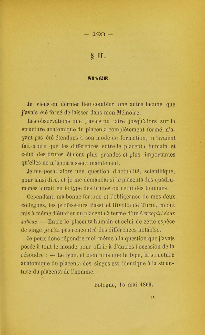 § II- Je viens en dernier lieu combler une autre lacune que j'avais été forcé de laisser dans mon Mémoire. Les observations que j'avais pu faire jusqu'alors sur la structure analomique du placenta complètement formé, n'a- yant pas été étendues à son mode de formation, m'avaient fait croire que les différences entre le placenta humain et celui des brutes étaient plus grandes et plus importantes qu'elles ne m'apparaissent maintenant. Je me posai alors une question d'actualité, scientifique, pour ainsi dire, et je me demandai si le placenta des quadru- manes aurait eu le type des brutes ou celui des hommes. Cependant, ma bonne fortune et l'obligeance de mes deux collègues, les professeurs Bassi et Rivolta de Turin, m ont mis à même d'étudier un placenta à terme d'un Cercopitl.écus sabeus. — Entre le placenta humain et celui de cette espèce de singe je n'ai pas rencontré des différences notablse. Je peux donc répondre moi-même à la question que j'avais posée a tout le monde pour offrir k d'autres l'occasion de la résoudre : — Le type, et bien plus que le type, la structure anatomique du placenta des singes est identique h la struc- ture du placenta de l'homme. Bologne, 15 mai 1869. 14