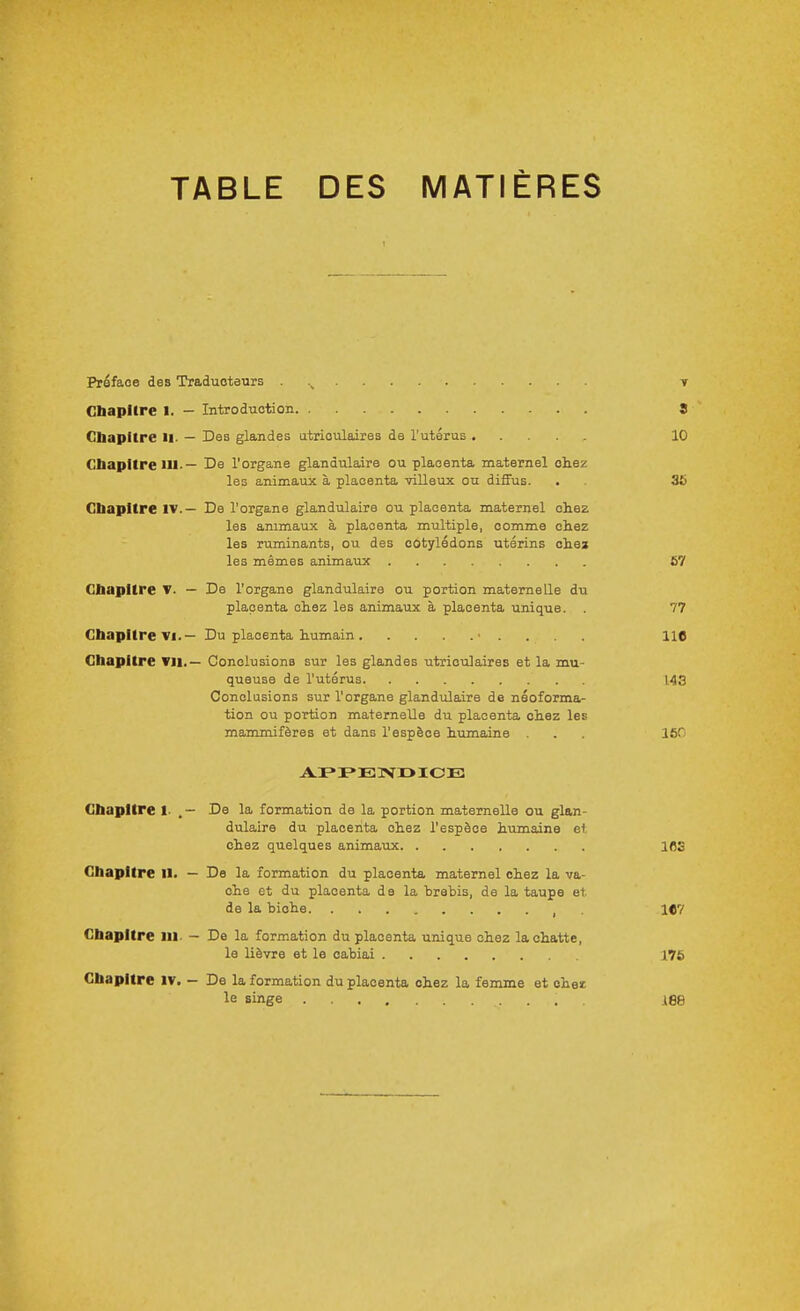 TABLE DES MATIÈRES Préface des Traduotetirs . y Cbapiire I. — Introduction 8 Cbapitre H. — Des glandes utrioulaires de l'utérus 10 CbapItrelU.— De l'organe glandulaire ou placenta maternel chez les animaux à placenta villeux ou diffus. . 36 Chapitre IV.— De l'organe glandulaire ou placenta maternel chez les animaux à placenta multiple, comme chez les ruminants, ou des cotylédons utérins cliei les mêmes animaux 67 CbapUre — De l'organe glandulaire ou portion maternelle du placenta chez les animaux à placenta unique. . 77 Chapitre Vi.— Du placenta humain ■ . . . . Hfl Chapitre VII.— Conclusions sur les glandes utriculaires et la mu- queuse de l'utérus 143 Conclusions sur l'organe glandulaire de néoforma- tion ou portion maternelle du placenta chez les mammifères et dans l'espèce humaine . . 160 Chapitre I- .— De la formation de la portion maternelle ou glan- dulaire du placenta chez l'espèce humaine et chez quelques animaux IBS Chapitre II. — De la formation du placenta maternel chez la va- che et du placenta de la hrebis, de la taupe et de la biche , . iC? Chapitre m. — De la formation du placenta unique chez la chatte, le lièvre et le cabiai 176 Chapitre iv. — De la formation du placenta chez la femme et ohei le singe .188