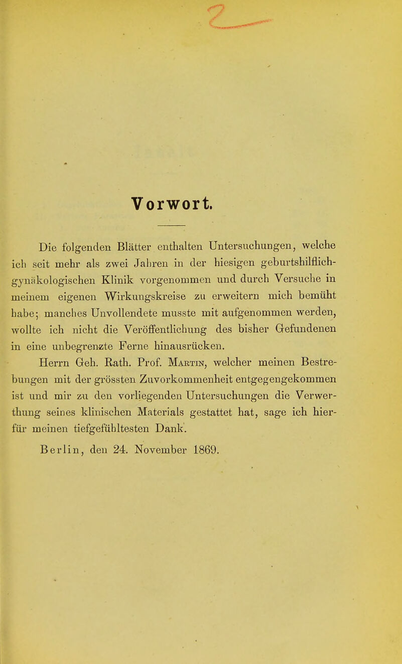 '7 Vorwort. Die folgenden Blätter enthalten Untersuchungen, welche ich seit mehr als zwei Jahren in der hiesigen geburtshilflich- gynäkologischen Klinik vorgenommen und durch Versuche in meinem eigenen Wirkungskreise zu erweitern mich bemüht habe; manches Unvollendete musste mit aufgenommen werden, wollte ich nicht die Veröffentlichung des bisher Gefundenen in eine unbegrenzte Ferne hinausrücken. Herrn Geh. Rath. Prof. Martin, welcher meinen Bestre- bungen mit der grössten Zuvorkommenheit entgegengekommen ist und mir zu den vorliegenden Untersuchungen die Verwer- thung seines klinischen Materials gestattet hat, sage ich hier- für meinen tiefgefühltesten Dank. Berlin, den 24. November 1869.