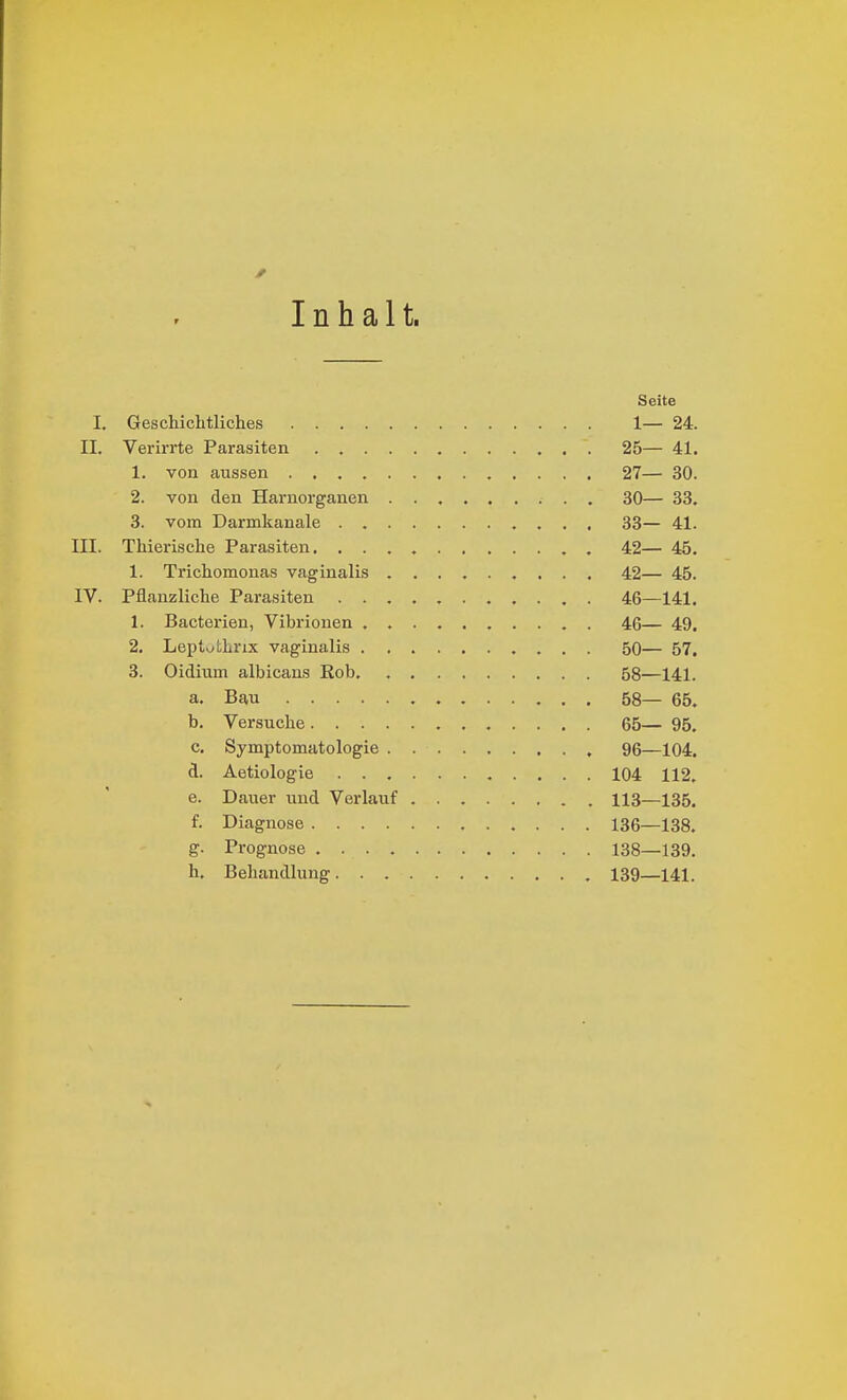 Inhalt. Seite I. Geschichtliches 1— 24. II. Verirrte Parasiten 25— 41. 1. von aussen 27— 30. 2. von den Harnorganen 30— 33. 3. vom Darmkanale 33— 41. III. Thierische Parasiten. , 42— 45. 1. Trichomonas vaginalis 42— 45. IV. Pflanzliche Parasiten 46—141. 1. Bacterien, Vibrionen . 46— 49. 2. Leptythrix vaginalis 50— 57. 3. Oidium albicans Kob 58—141. a. Bau 58— 65. b. Versuche 65— 95. c. Symptomatologie 96—104. d. Aetiologie 104 112. e. Dauer iind Vex-lauf 113—135. f. Diagnose 136—138. g. Prognose 138—139. h. Behandlung 139—141.