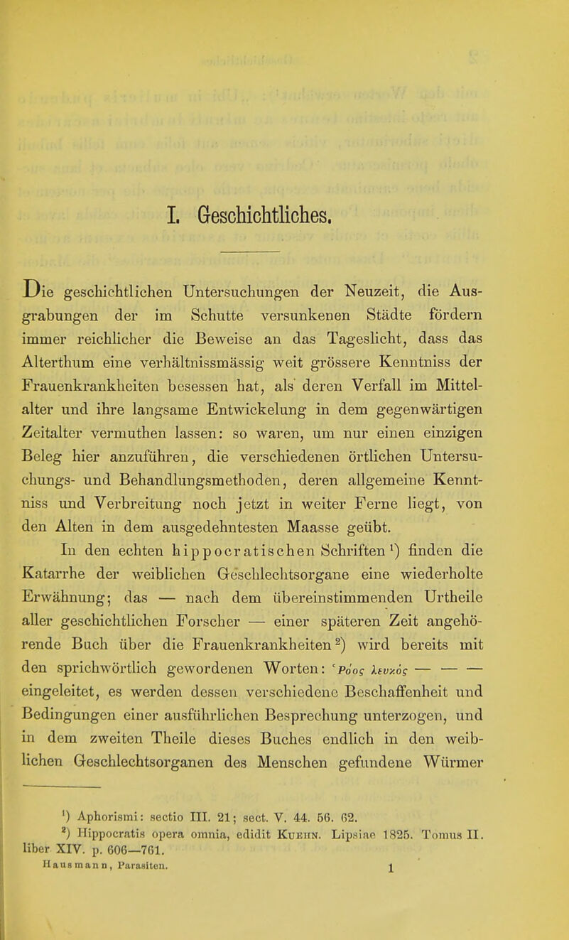 Die geschichtlichen Untersuchungen der Neuzeit, die Aus- grabungen der im Schutte versunkenen Städte fördern immer reichlicher die Beweise an das Tageslicht, dass das Alterthum eine verhältnissmässig weit grössere Kenntniss der Frauenkrankheiten besessen hat, als deren Verfall im Mittel- alter und ihre langsame Entwicklung in dem gegenwärtigen Zeitalter vermuthen lassen: so waren, um nur einen einzigen Beleg hier anzuführen, die verschiedenen örtlichen Untersu- chungs- und Behandlungsmethoden, deren allgemeine Kennt- niss und Verbreitung noch jetzt in weiter Ferne Hegt, von den Alten in dem ausgedehntesten Maasse geübt. In den echten hippocratischen Schriften') finden die Katarrhe der weiblichen Geschlechtsorgane eine wiederholte Erwähnung; das — nach dem übereinstimmenden Urtheile aller geschichtlichen Forscher — einer späteren Zeit angehö- rende Buch über die Frauenkrankheiten^) wird bereits mit den sprichwörtlich gewordenen Worten: 'pdog kfvy.ö; — eingeleitet, es werden dessen verschiedene Beschaflfenheit und Bedingungen einer ausführlichen Besprechung unterzogen, und in dem zweiten Theile dieses Buches endlich in den weib- lichen Geschlechtsorganen des Menschen gefundene Würmer ') Aphorismi: sectio III. 21; sect. V. 44. 56. 02. Hippocrati.s opera omnia, edidit Küeiin. Lipsiae 1826. Tomus II. Uber XIV. p. 606—761. Uaus man n, ParaHiton. l