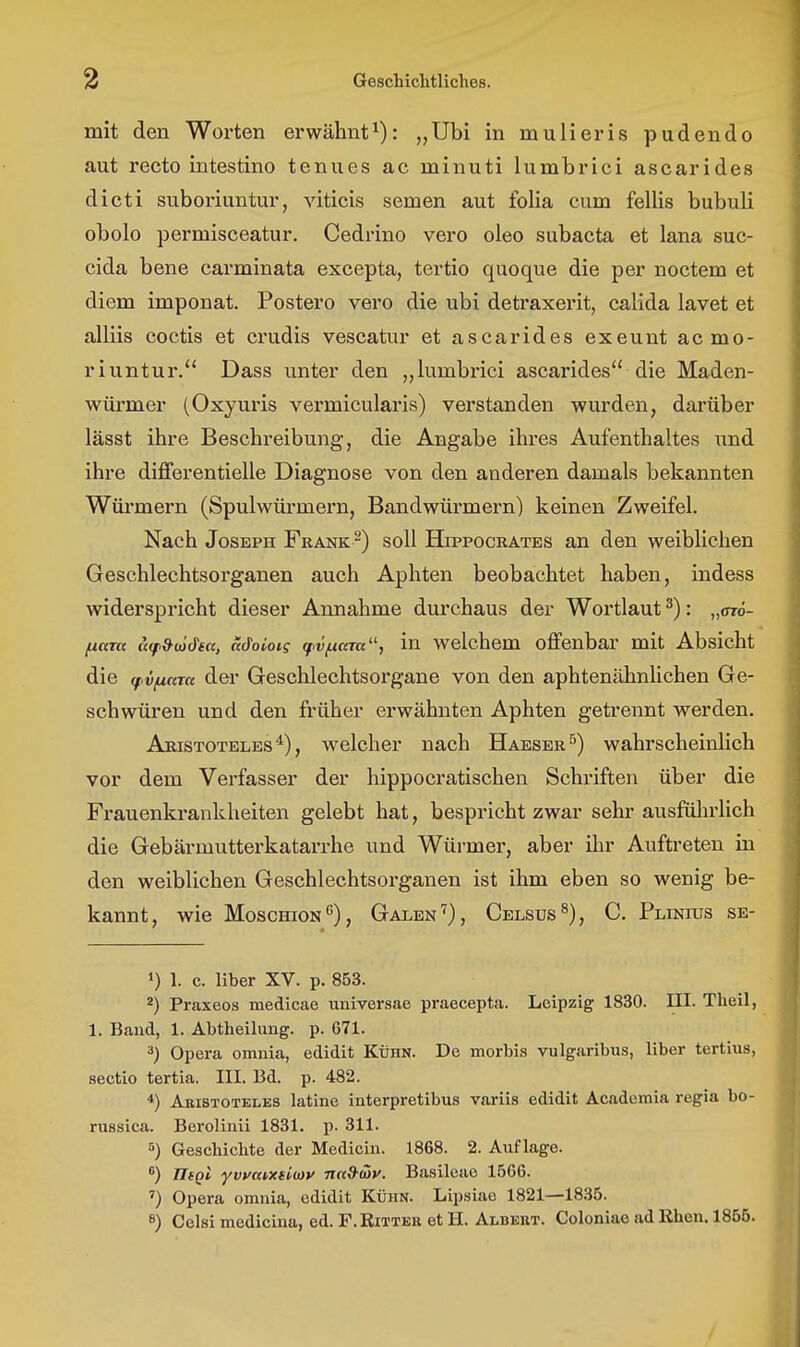 mit den Worten erwähnt^): „Ubi in mulieris pudendo aut recto intestino tenues ac minuti lumbrici ascarides dicti suboriuntur, viticis semen aut folia cum fellis bubuli obolo permisceatur. Cedrino vero oleo subacta et lana suc- cida bene carminata excepta, tei'tio quoque die per noctem et diem imponat. Postero vero die ubi detraxerit, calida lavet et alliis coctis et crudis vescatur et ascarides exeunt acmo- riuntur. Dass unter den „lumbx'ici ascarides die Maden- würmer (Oxyuris vermicularis) verstanden wurden, darüber lässt ihre Beschreibung, die Angabe ihres Aufenthaltes und ihre differentielle Diagnose von den anderen damals bekannten Wüi'mern (Spulwürmei'n, Bandwürmern) keinen Zweifel. Nach Joseph Frank ^) soll Hippocrates an den weiblichen Geschlechtsorganen auch Aphten beobachtet haben, indess widerspricht dieser Annahme durchaus der Wortlaut ^): „otö- [xctm ä(p&(ödtu, adoiois fv/uam, in welchem offenbar mit Absicht die (fvfxam der Geschlechtsorgane von den aphtenähnlichen Ge- schwüren und den früher erwähnten Aphten getrennt werden. Aristoteles*), welcher nach Haeser^) wahrscheinlich vor dem Verfasser der hippocratischen Schriften über die Frauenkrankheiten gelebt hat, bespricht zwar sehr ausfülu'lich die Gebärmutterkatarrhe und Würmer, aber ilir Auftreten in den weiblichen Geschlechtsorganen ist ihm eben so wenig be- kannt, wie MoscmoN*'), Galen ^), Celsus^), C. Plinius se- 1) 1. c. Uber XV. p. 853. 2) Praxeos medicao universae praeeepta. Leipzig 1830. III. Theil, 1. Baud, 1. Abtheilung, p. 671. 3) Opera omnia, edidit Kühn. De morbis vulgaribus, Uber tertius, Sectio tertia. III. Bd. p. 482. *) Akistoteles latine interpretibus variis edidit Academia regia bo- russica. BeroUnii 1831. p. 311. 5) Geschichte der Medicin. 1868. 2. Auflage. *) TIsqI yvyatxdioy ntt&iav. Basileao 1566. ^) Opera omnia, edidit Kühn. Lipsiae 1821—1835. 8) Celsi medicina, ed. F. Bitter et H. Albert. Coloniao ad Rhen. 1855.