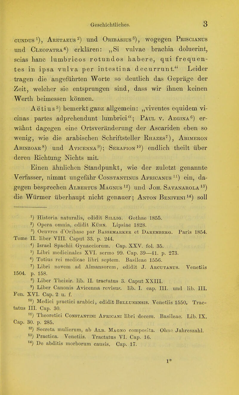 cuj^Dus^), Aretaeus^) und Oribasius^), wogegen Priscianüs und Cleopatra*) erklären: „Si vulvae brachia doluerint, scias hanc lumbricos rotundos habere, qui frequen- tes in ipsa vulva per intestina decurrunt. Leider ti-agen die angeführten Worte so deutlich das Gepräge der Zeit, welcher sie entsprungen sind, dass wir ihnen keinen Werth beimessen können. Aetius^) bemerkt ganz allgemein: „viventes equidem vi- cinas partes adprehendunt lumbrici; Paul v. AEaiNA^) er- wähnt dagegen eine Ortsveränderung der Ascariden eben so wenig, wie die arabischen Schriftsteller Rhazes''), Abimbron ABrNzoAR^) und Avicenna^); Serapionendlich theilt über deren Richtung Nichts mit. Einen ähnlichen Standpunkt, wie der zuletzt genannte Verfasser, nimmt ungefähr Constantinus Africanus ein, da- gegen besprechen Albertus Magnus und Jon. Savanarola die Würmer überhaupt nicht genauer; Anton Beniveni^*) soll *) Historia naturalis, edidit Sillig. Gothae 1855. ^) Opera omnia, edidit Kühn. Lipsiae 1828. ^) Oeuvres d'Oribase par Bassemaeker et Daremberg. Paris 1854. Tome II. Uber VIII. Caput 33. p. 244. Israel Spachii Gynaeciorum. Cap. XXV. fol. 35. 5) Libri medicinales XVI. sermo 99. Cap. 39—41. p. 273. ) Totius rei medicae libri Septem. Basileae 1556. Libri novem ad Almansorem, edidit J. Arcutanus. Venetiis 1504. p. 158. 8) Liber Theizir. lib. II. tractatus 3. Caput XXIII. ^) Liber Canonis Avicenna revisuf?. lib. I. cap. III. und lib. III. Fen. XVI. Cap. 2 u. f. Medici practici arabici, edidit Bellünensis. Venetiis 1550. Trac- tatus III. Cap. 30. ) Theoretici Constantini Africani libri decem. Basileae. Lib. IX. Cap. 30. p. 285. Secreta mulierum, ab Alb. Magno composiha. Ohiio Jahreszahl. ) Practica. Venetiis. Tractatus VI. Cap. 16. Do abditis morborum causis. Cap. 17. 1*