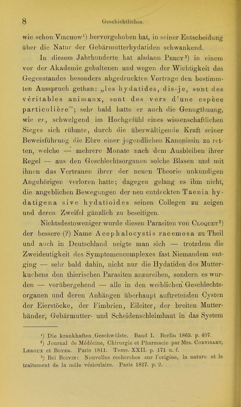 wie schon Vircuow^) hervorgehoben hat, in s(?ir)er Entscheidung über die Natur der Gebärinutterhydatidcn schwankend. In diesem Jahrhunderte hat alsdann Percy^) in einem vor der Akademie gehaltenen und wegen der Wichtigkeit des Gegenstandes besonders abgedruckten Vortrage den bestimm- ten Ausspruch gethan: „les hydatides, dis-je, sont des veritables animanx, sont des vers d'une espece particuli fere; sehr bald hatte er auch die Genugthuung, wie er, schwelgend im Hochgefühl eines wissenschaftlichen Sieges sich rühmte, durch die überwältigende Kraft seiner Beweisführung die Ehre einer jugendlichen Kanonissin zu ret- ten, welche — mehrere Monate nach dem Ausbleiben ihrer Regel — aus den Geschlechtsorganen solche Blasen und mit ihnen das Verti'auen ihrer der neuen Theorie unkundigen Angehörigen verloren hatte; dagegen gelang es ihm nicht, die angeblichen Bewegungen der neu entdeckten Taenia hy- datigena sive hydatioides seinen Collegen zu zeigen und deren Zweifel gänzlich zu beseitigen. Nichtsdestoweniger wurde diesen Parasiten von Cloquet^) der bessere (?) Name A cep h alocystis racemosa zu Theil und auch in Deutschland neigte man sich — trotzdem die Zweideutigkeit des Symptomencomplexes fast Niemandem ent- ging — sehr bald dahin, nicht nur die Hydatiden des Mutter- kuchens den thierischen Parasiten anzureihen, sondern es wui'- den — vorübergehend — alle in den weiblichen Geschlechts- organen und deren Anhängen überhaupt auftretenden Cysten der Eierstöcke, der Fimbrien, Eileiter, der breiten Mutter- bänder, Gebärmuttei'- und Scheidenschleimhaut in das System ') Die krankhaften .Geschwülste. Band I. Berlin 1863. p. 407. Journal de Mddecine, Chirurgie et Phamiacie par Mrs. Corvisabt, Leroüx et BoYEK. Paris 1811. Tome. XXII. p. 171 u. f. 3) Bei Boivin: Nouvelles recherches sur l'origine, la nature et le traitenient de la mole v(5siculaire. Paris 1827. p. 2.