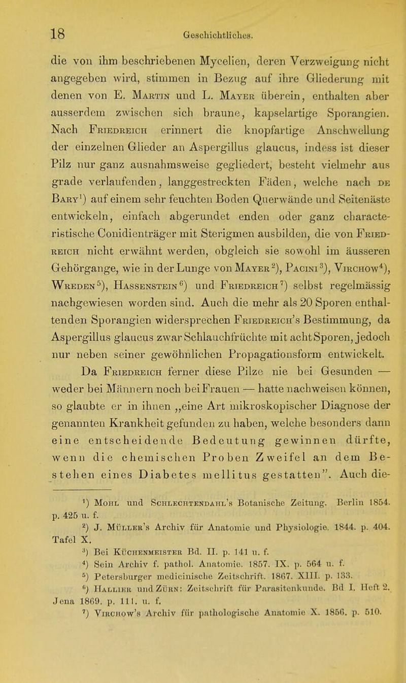 die von ihm beschriebenen Mycelien, deren Verzweigung nicht angegeben wird, stimmen in Bezug auf ihre GUederung mit denen von E. Mautin und L. Mayer überein, enthalten aber ausserdem zwischen sich braune, kapselartige Sporangien. Nach Friedreigh erinnert die knopfartige Anschwellung der einzelnen Glieder an Aspergillus glaucus, indess ist dieser Pilz nur ganz ausnahmsweise gegliedert, besteht vielmehr aus grade verlaufenden, langgestreckten Fäden, welche nach de Bary') auf einem sehr feuchten Boden Querwände und Seitenäste entwickeln, einfach abgerundet enden oder ganz characte- ristische Conidienträger mit Sterigmen ausbilden, die von Fried- reich nicht erwähnt werden, obgleich sie sowohl im äusseren Gehörgange, wie in der Lunge von Mayer Pacini^), Virchow^), Wreden^), Hassenstein^) und Friedreigh'') selbst regelmässig nachgewiesen worden sind. Auch die mehr als 20 Sporen enthal- tenden Sporangien widersprechen Friedreich's Bestimmung, da Aspergillus glaucus zwar Schlauchfrüchte mit acht Sporen, jedoch nur neben seiner gewöhnlichen Propagationsform entwickelt. Da Friedreich ferner diese Pilze nie bei Gesunden — w^eder bei Männern noch bei Frauen — hatte nachweisen können, so glaubte er in ihnen ,,eine Art mikroskopischer Diagnose der genannten Krankheit gefunden zu haben, welche besonders dann eine entscheidende Bedeutung gewinnen dürfte, wenn die chemischen Proben Zweifel an dem Be- stehen eines Diabetes mellitus gestatten. Auch die- ') Moni, und Schlechtendahl's Botanische Zeitung. Berlin 1854. p, 425 u. f. ^) J. Müller's Archiv für Anatomie und Physiologie. 1844. p. 404. Tafel X. •*) Bei Küchenmeister Bd. II. p. 141 u. f. ■«) Sein Archiv f. pathol. Anatomie. 1857. IX. p. 564 u. f. *) Petersburger medicinisclie Zeitschrift. 18G7. XIII. p. 133. Halliku und Zürn: Zeitschrift für Parasitenkunde. Bd I. Heft 2. Jena 1869. p. III. u. f. ^) ViRCHOw's Archiv für pathologische Anatomie X. 1856. p. 510.