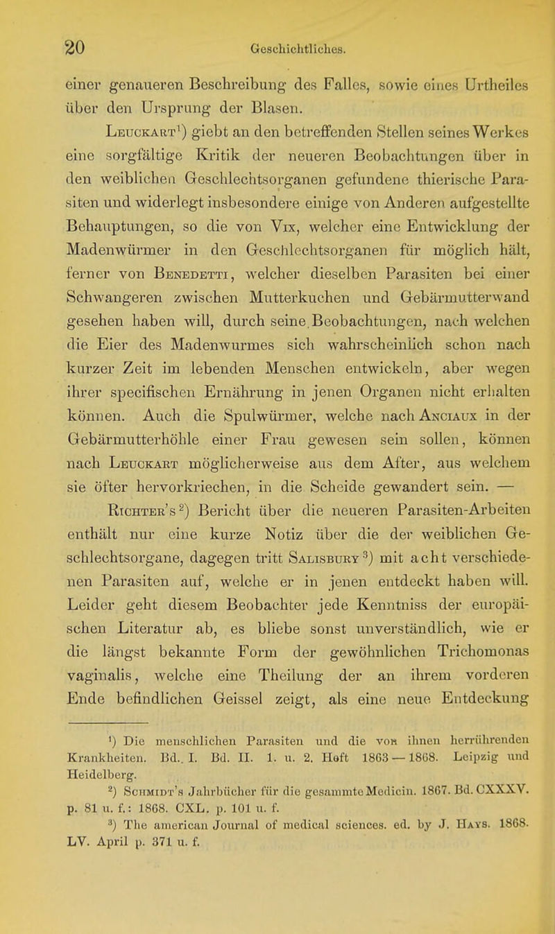 einer genaueren Beschreibung des Falles, sowie eines ürtheiles über den Ursprung der Blasen. Leuckart^) giebt an den betreffenden Stellen seines Werkes eine sorgfältige Kritik der neueren Beobachtungen über in den weiblichen Geschlechtsorganen gefundene thierische Para- siten und widerlegt insbesondere einige von Anderen aufgestellte Behauptungen, so die von Vix, welcher eine Entwicklung der Madenwürmer in den Geschlechtsorganen für möglich hält, ferner von Benedetti, welcher dieselben Parasiten bei einer Schwangeren zwischen Mutterkuchen und Gebärmutterwand gesehen haben will, durch seine, Beobachtungen, nach welchen die Eier des Madenwurmes sich wahrscheinlich schon nach kurzer Zeit im lebenden Menschen entwickeln, aber w^egen ihrer specifischen Ernährung in jenen Organen nicht erlialten können. Auch die Spulwürmer, welche nachANCiAux in der Gebärmutterhöhle einer Frau gewesen sein sollen, können nach Leuckart möglicherweise aus dem After, aus welchem sie öfter hervorkriechen, in die Scheide gewandert sein. — Richters^) Bericht über die neueren Parasiten-Arbeiten enthält nur eine kurze Notiz über die der weiblichen Ge- schlechtsorgane, dagegen tritt Salisbury^) mit acht verschiede- nen Parasiten auf, welche er in jenen entdeckt haben will. Leider geht diesem Beobachter jede Kenntniss der europäi- schen Literatur ab, es bliebe sonst unverständlich, wie er die längst bekannte Form der gewöhnlichen Trichomonas vaginalis, welche eine Theilung der an ihrem vorderen Ende befindlichen Geissei zeigt, als eine neue Entdeckung ') Die meuschlichen Parasiten und die vob ihnen herrührenden Krankheiten. Bd.. I. Bd. II. 1. u. 2. Heft 1863 —1868. Leipzig nnd Heidelberg. ^) Sciimidt's Jahrbücher für die gesannntcMedicin. 1867. Bd. CXXXV. p. 81 u. f.: 1868. CXL. p. 101 u. f. ^) The anierican Journal of medical sciences. ed. by J. Hays. 1868. LV. April p. 371 u. f.