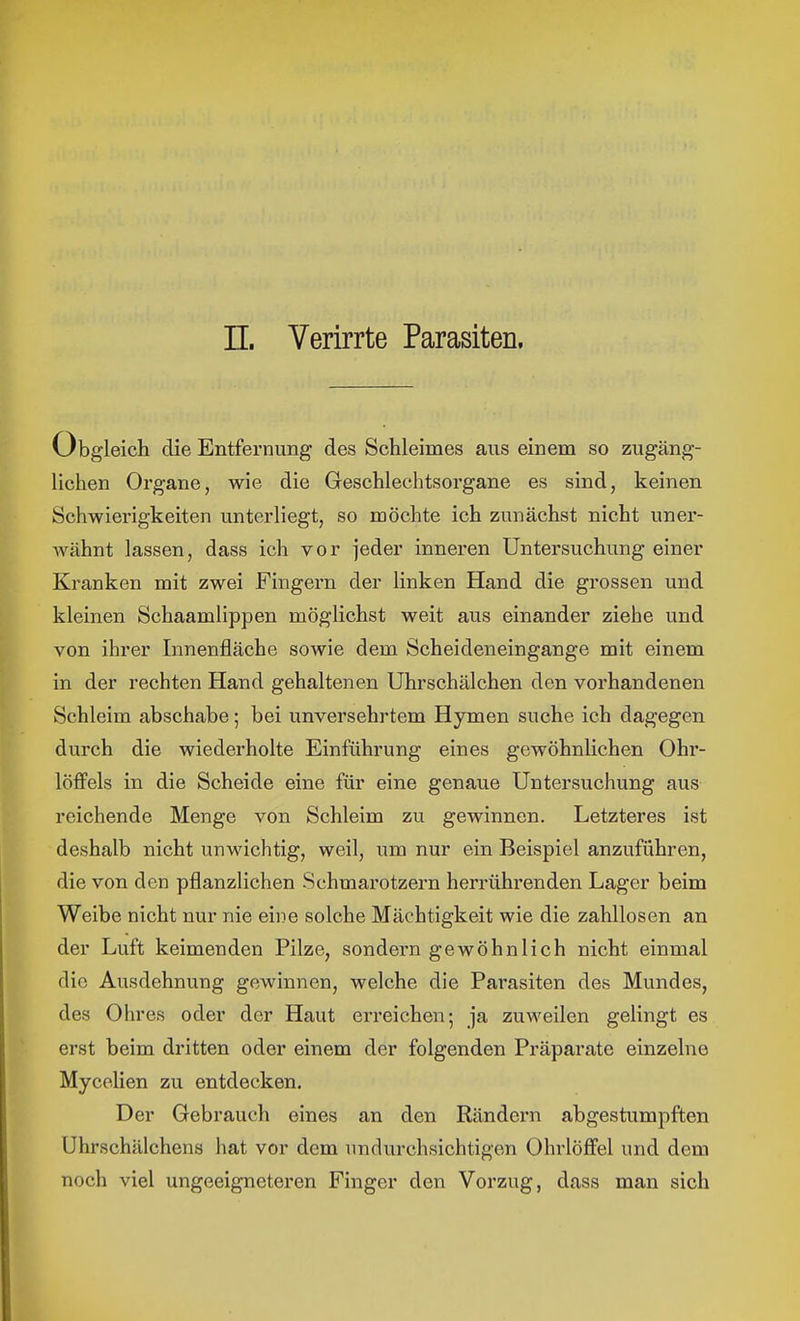 II. Verirrte Parasiten. Obgleich die Entfernung des Schleimes aus einem so zugäng- lichen Organe, wie die Geschlechtsorgane es sind, keinen Schwierigkeiten unterliegt, so möchte ich zunächst nicht uner- wähnt lassen, dass ich vor jeder inneren Untersuchung einer Kranken mit zwei Fingern der linken Hand die grossen und kleinen Schaamlippen möglichst weit aus einander ziehe und von ihrer Innenfläche sowie dem Scheideneingange mit einem in der rechten Hand gehaltenen Uhrschälchen den vorhandenen Schleim abschabe; bei unversehrtem Hymen suche ich dagegen durch die wiederholte Einführung eines gewöhnlichen Ohr- löffels in die Scheide eine für eine genaue Untersuchung aus reichende Menge von Schleim zu gewinnen. Letzteres ist deshalb nicht unwichtig, weil, um nur ein Beispiel anzuführen, die von den pflanzlichen Schmarotzern herrührenden Lager beim Weibe nicht nur nie eine solche Mächtigkeit wie die zahllosen an der Luft keimenden Pilze, sondern gewöhnlich nicht einmal die Ausdehnung gewinnen, welche die Pai'asiten des Mundes, des Ohres oder der Haut erreichen; ja zuweilen gelingt es erst beim dritten oder einem der folgenden Präparate einzelne Mycelien zu entdecken. Der Gebrauch eines an den Rändern abgestumpften Uhrschälchens hat vor dem undurchsichtigen Ohrlöffel und dem noch viel ungeeigneteren Finger den Vorzug, dass man sich