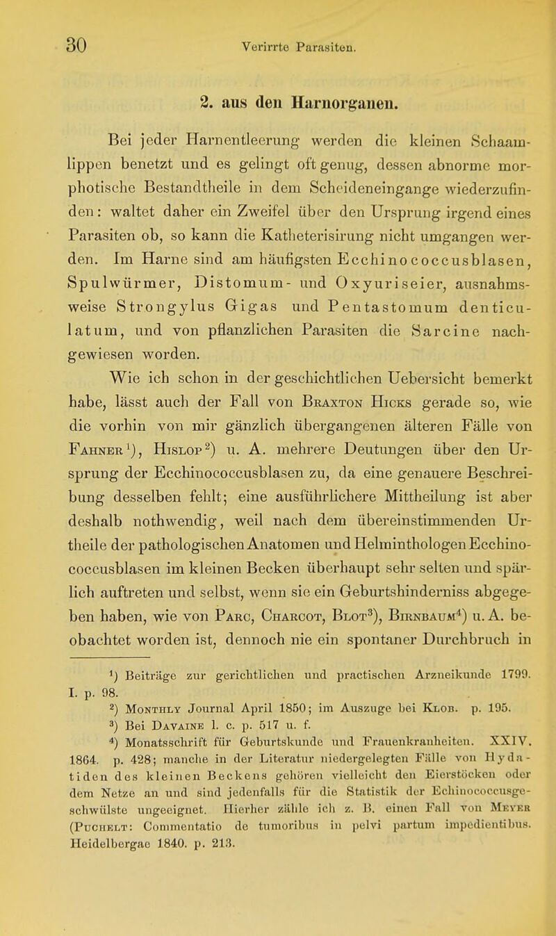 2. aus den Harnorgaiien. Bei jeder Harnentleerung werden die kleinen Scliaam- lippen benetzt und es gelingt oft genug, dessen abnorme mor- photische Bestandtlieile in dem Scheideneingange wiederzufin- den : waltet daher ein Zweifel über den Ursprung irgend eines Parasiten ob, so kann die Katlieterisirung nicht umgangen wer- den. Im Harne sind am häufigsten Ecchinococcusblasen, Spulwürmer, Distomum- und Oxyuriseier, ausnahms- weise Strongylus Gigas und Pentastomum denticu- latum, und von pflanzlichen Parasiten die Sarcine nach- gewiesen worden. Wie ich schon in der geschichtlichen Uebersicht bemerkt habe, lässt auch der Fall von Bkaxton Hicks gerade so, wie die vorhin von mir gänzlich übergangenen älteren Fälle von Fahnbr^), Hislop^) u. A. mehrere Deutungen über den Ur- sprung der Ecchinococcusblasen zu, da eine genauere Beschrei- bung desselben fehlt; eine ausführlichere Mittheilung ist aber deshalb nothwendig, weil nach dem übereinstimmenden Ur- theile der pathologischen Anatomen und Helminthologen Ecchino- coccusblasen im kleinen Becken überhaupt sehr selten und spär- lich auftreten und selbst, wenn sie ein Geburtshinderniss abgege- ben haben, wie von Parc, Charcot, Blot^), Birnbaum*) u. A. be- obachtet worden ist, dennoch nie ein spontaner Durchbruch in ^) Beiträge zur gerichtlichen und practischen Arzneikunde 1799. I. p. 98. 2) MoNTHLY Journal April 1850; im Au.szuge bei Klob. p. 195. 3) Bei DAVAINE 1. c. p. 517 u. f. Monats.schrift für Geburtskunde und Frauenkranheiten. XXIV. 1864. p. 428; manche in der Literatur niedergelegten Fälle von Hyda- tidon des kleinen Beckens gohören vielleicht den Eierstöcken oder dem Netze an und sind jedenfalls für die Statistik der Echinococcusge- schwülste ungeeignet. Hierher zähle ich z. B. einen Fall von Mkykb (Puciielt: Conimentatio de tumoribu.s in pelvi partum impedientibus. Heidelbergac 1840. p. 213.