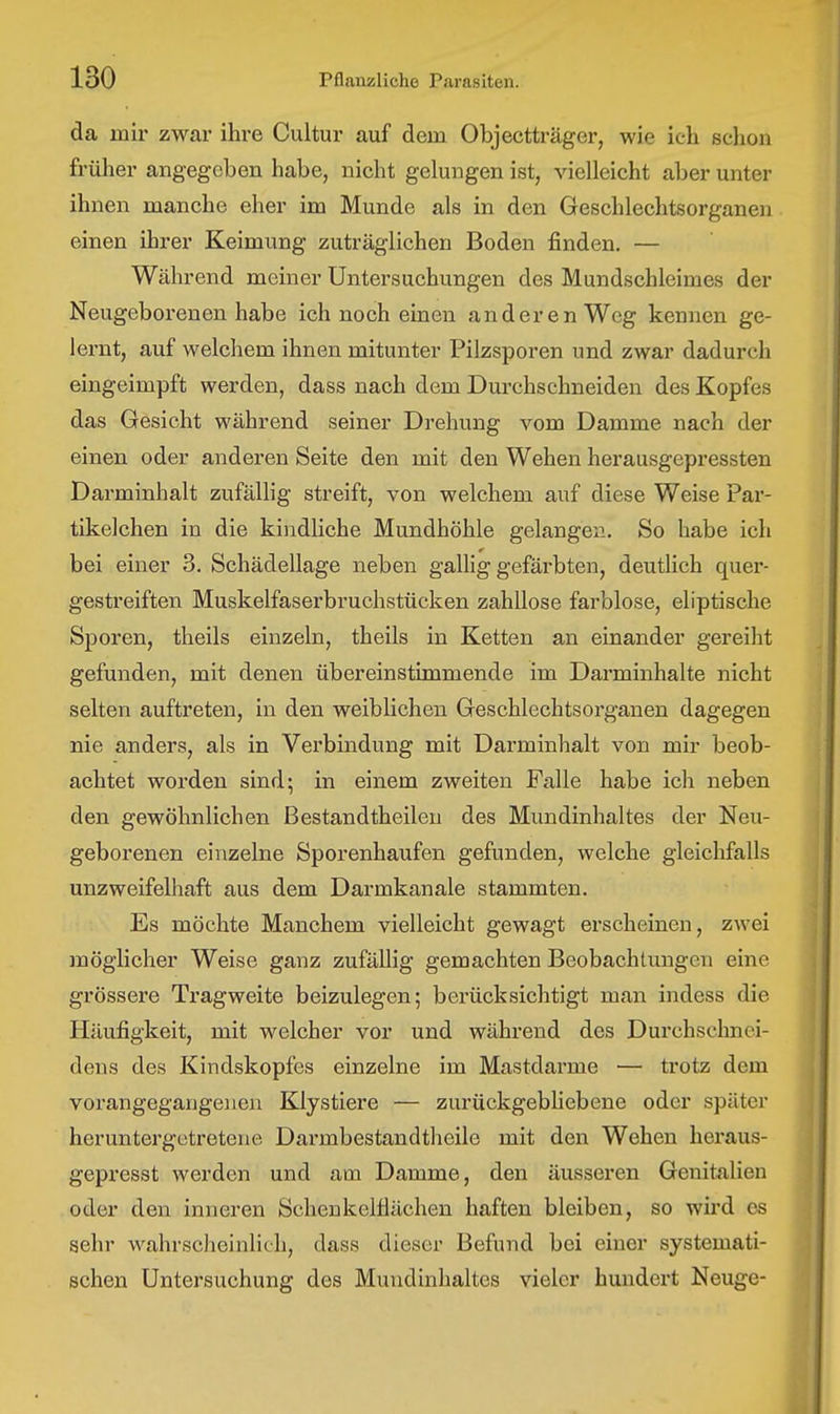 da mir zwar ihre Cultur auf dem Objectträger, wie ich schon früher angegeben habe, nicht gelungen ist, vielleicht aber unter ihnen manche eher im Munde als in den Geschlechtsorganen einen ihrer Keimung zuträglichen Boden finden. — Während meiner Untersuchungen des Mundschleimes der Neugeborenen habe ich noch einen anderen Weg kennen ge- lernt, auf welchem ihnen mitunter Pilzsporen und zwar dadurch eingeimpft werden, dass nach dem Durchschneiden des Kopfes das Gesicht während seiner Drehung vom Damme nach der einen oder anderen Seite den mit den Wehen herausgepressten Darminhalt zufällig streift, von welchem auf diese Weise Par- tikelchen in die kindliche Mundhöhle gelangen. So habe ich bei einer 3. Schädellage neben gallig gefärbten, deutlich quer- gestreiften Muskelfaserbruchstücken zahllose farblose, eliptische Sporen, theils einzeln, theils in Ketten an einander gereiht gefunden, mit denen übereinstimmende im Darminhalte nicht selten auftreten, in den weiblichen Geschlechtsorganen dagegen nie anders, als in Verbindung mit Darminhalt von mir beob- achtet worden sind; in einem zweiten Falle habe ich neben den gewöhnlichen ßestandtheileu des Mundinhaltes der Neu- geborenen einzelne Sporenhaufen gefunden, welche gleichfalls unzweifelhaft aus dem Darmkanale stammten. Es möchte Manchem vielleicht gewagt erscheinen, zwei möglicher Weise ganz zufällig gemachten Beobachtungen eine grössere Tragweite beizulegen; berücksichtigt man indess die Häufigkeit, mit welcher vor und während des Durchschnei- dens des Kindskopfes einzelne im Mastdarme — trotz dem vorangegangenen Klystiere — zurückgebHebene oder später heruntergotretene Darmbestandtheile mit den Wehen heraus- gepresst werden und am Damme, den äusseren Genitalien oder den inneren Schenkelflächen haften bleiben, so wird es sehr wahrscheinlich, dass dieser Befund bei einer systemati- schen Untersuchung des Mundinhaltes vieler hundei-t Neuge-