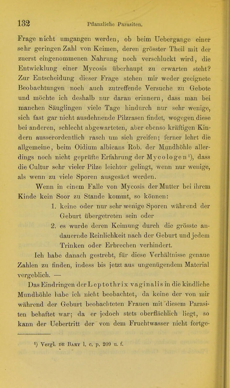 Frage nicht umgangen werden, ob beim Uebergange einer sehr geringen Zahl von Keimen, deren grösster Theil mit der zuerst eingenommenen Nahrung noch verschluckt wird, die Entwicklung einer Mycosis überhaupt zu erwarten steht? Zur Entscheidung dieser Frage stehen mir weder geeignete Beobachtungen noch auch zutreffende Versuche zu Gebote und möchte ich deshalb nur daran erinnern, dass man bei manchen Säuglingen viele Tage hindurch nur sehr wenige, sich fast gar nicht ausdehnende Pilzrasen findet, wogegen diese bei anderen, schlecht abgewarteten, aber ebenso kräftigen Kin- dern ausserordentlich rasch um sich greifen; ferner lehrt die allgemeine, beim Oidium albicans Rob. der Mundhöhle aller- dings noch nicht geprüfte Erfahrung der Myco logen'), dass die Cultur sehr vieler Pilze leichter gelingt, wenn nur wenige, als wenn zu viele Sporen ausgesäet werden. Wenn in einem Falle von Mycosis der Mutter bei ihrem Kinde kein Soor zu Stande kommt, so können: 1. keine oder nur sehr wenige Sporen während der Geburt übei'getreten sein oder 2. es wurde deren Keimung durch die grösste an- dauernde Reinlichkeit nach der Geburt und jedem Trinken oder Erbrechen verhindert. Ich habe danach gestrebt, für diese Verhältnisse genaue Zahlen zu finden, indess bis jetzt aus ungenügendem Material vergeblich. — Das Eindringen derLeptothrix vaginalis in die kindliche Mundhöhle habe ich nicht beobachtet, da keine der von mir während der Geburt beobacliteten Frauen mit'diesem Parasi- ten behaftet war; da er jedoch stets oberflächlich liegt, so kann der Uebertritt der von dem Fruchtwasser nicht fortge- ') Vergl. tm Bary 1. c. p. 209 u. f.