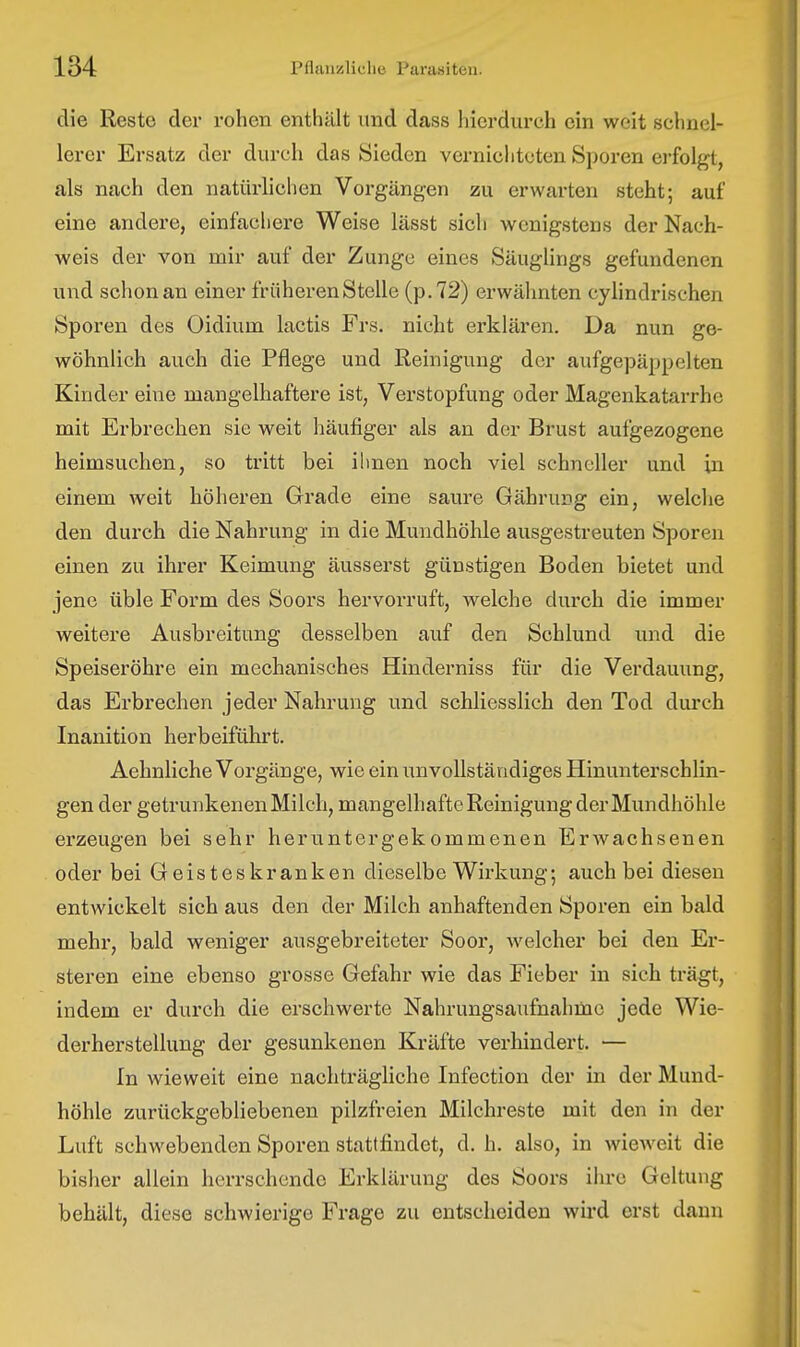 die Reste der rohen enthält und dass hierdurch ein weit schnei- lerer Ersatz der durch das Sieden vernichteten Sporen erfolgt, als nach den natürlichen Vorgängen zu erwarten steht; auf eine andere, einfachere Weise lässt sich wenigstens der Nach- weis der von mir auf der Zunge eines Säuglings gefundenen und schon an einer früheren Stelle (p.72) erwähnten cyhndrischen Sporen des Oidium lactis Frs. nicht erklären. Da nun ge- wöhnlich auch die Pflege und Reinigung der aufgepäppelten Kinder eine mangelhaftere ist, Verstopfung oder Magenkatarrhe mit Erbrechen sie weit häufiger als an der Brust aufgezogene heimsuchen, so tritt bei ihnen noch viel schneller und in einem weit höheren Grade eine saure Gährung ein, welche den durch die Nahrung in die Mundhöhle ausgestreuten Sporen einen zu ihrer Keimung äusserst günstigen Boden bietet und jene üble Form des Soors hervorruft, welche durch die immer weitere Ausbreitung desselben auf den Schlund und die Speiseröhre ein mechanisches Hinderniss für die Verdauung, das Ei'brechen jeder Nahrung und schliesslich den Tod durch Inanition herbeiführt. Aehnliche Vorgänge, wie ein unvollständiges Hinunterschlin- gen der getrunkenen Milch, mangelhafte Reinigung der Mundhöhle erzeugen bei sehr heruntergekommenen Erwachsenen oder bei Geisteskranken dieselbe Wirkung; auch bei diesen entwickelt sich aus den der Milch anhaftenden Sporen ein bald mehr, bald weniger ausgebreiteter Soor, Avelcher bei den Er- steren eine ebenso grosse Gefahr wie das Fieber in sich trägt, indem er durch die erschwerte Nahrungsaufnahme jede Wie- derherstellung der gesunkenen Kräfte verhindert. — In wieweit eine nachträgliche Infection der in der Mund- höhle zurückgebliebenen pilzfreien Milchreste mit den in der Luft schwebenden Sporen stattfindet, d. h. also, in wieweit die bisher allein herrschende Erklärung des Soors ihre Geltung behält, diese schwierige Frage zu entscheiden wird erst dann