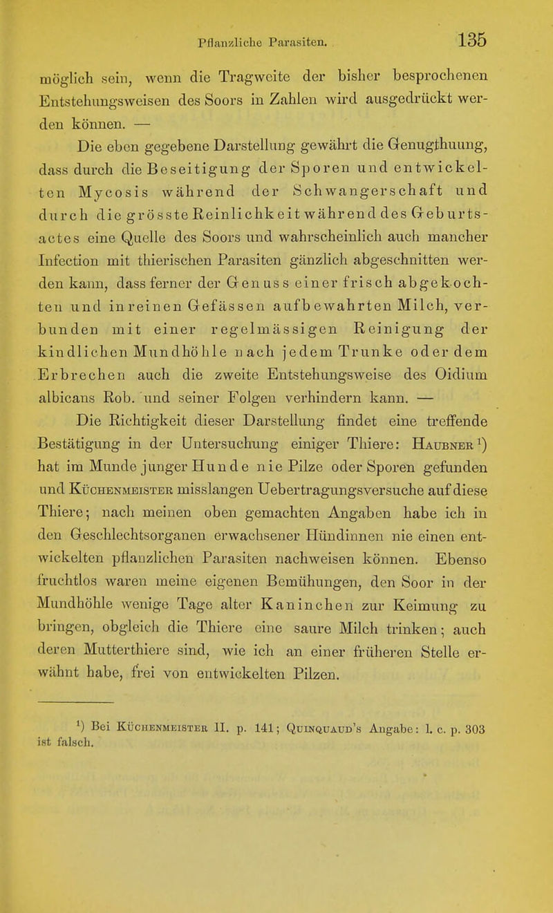 möglich sein, wenn die Tragweite der bisher besprochenen Entstehungsweisen des Soors in Zahlen wird ausgedrückt wer- den können. — Die eben gegebene Darstellung gewährt die Genugthuung, dass durch die Beseitigung der Sporen und entwickel- ten Mycosis während der Schwangerschaft und durch diegrösste Reinlichkeit während des Geburts- actes eine Quelle des Soors und wahrscheinlich auch mancher Infection mit thierischen Parasiten gänzlich abgeschnitten wer- den kann, dass ferner der Genuss einer frisch abgekoch- ten und in reinen Gefässen aufb ewahrten Milch, ver- bunden mit einer regelmässigen Reinigung der kindlichen Mundhöhle nach jedem Trünke oder dem Erbrechen auch die zweite Entstehungsweise des Oidium albicans Rob. und seiner Folgen verhindern kann. — Die Richtigkeit dieser Darstellung findet eine treffende Bestätigung in der Untersuchung einiger Thiere: Haubner ^) hat im Munde junger Hunde nie Pilze oder Sporen gefunden und KticHENMBisTER misslangcn Uebertragungsversuche auf diese Thiere; nach meinen oben gemachten Angaben habe ich in den Geschlechtsorganen erwachsener Hündinnen nie einen ent- wickelten pflanzlichen Parasiten nachweisen können. Ebenso fruchtlos waren meine eigenen Bemühungen, den Soor in der Mundhöhle wenige Tage alter Kaninchen zur Keimung zu bringen, obgleich die Thiere eine saure Milch trinken; auch deren Mutterthiere sind, wie ich an einer früheren Stelle er- wähnt habe, frei von entwickelten Pilzen. Bei KijcHENMEiSTER II. p. 141; Quinquaud's Angabe: 1. c. p. 303 ist falsch.