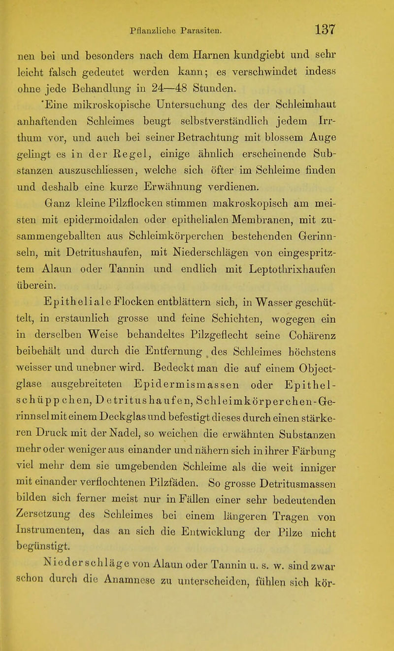 nen bei und besonders nach dem Harnen kundgiebt und sehr leicht falsch gedeutet werden kann; es verschwindet indes« ohne jede Behandlung in 24—48 Stunden. 'Eine mikroskopische Untersuchung des der Schleimhaut anhaftenden Schleimes beugt selbstverständlich jedem Irr- thum vor, und auch bei seiner Betrachtung mit blossem Auge gelingt es in der Regel, einige ähnlich erscheinende Sub- stanzen auszuschliessen, welche sich öfter im Schleime finden und deshalb eine kurze Erwähnung verdienen. Ganz kleine Pilzflocken stimmen makroskopisch am mei- sten mit epidermoidalen oder epithelialen Membranen, mit zu- sammengeballten aus Schleimkörperchen bestehenden Gerinn- seln, mit Detritushaufen, mit Niederschlägen von eingespritz- tem Alaun oder Tannin und endlich mit Leptothrixhaufen überein. Epitheliale Flocken entblättern sich, in Wasser geschüt- telt, in erstaunlich grosse und feine Schichten, wogegen ein in derselben Weise behandeltes Pilzgeflecht seine Cohärenz beibehält und durch die Entfernung ^ des Schleimes höchstens weisser und unebner wird. Bedeckt man die auf einem Object- glase ausgebreiteten Epidermismassen oder Epithel- schüppchen, D etritushäufen, Schleimkörperchen-Ge- rinnsel mit einem Deckglas und befestigt dieses durch einen stärke- ren Druck mit der Nadel, so weichen die erwähnten Substanzen mehr oder weniger aus einander und nähern sich in ihrer Färbung viel mehr dem sie umgebenden Schleime als die weit inniger mit einander verflochtenen Pilzfäden. So grosse Detritusmassen bilden sich ferner meist nur in Fällen einer sehr bedeutenden Zersetzung des Schleimes bei einem längeren Tragen von Instrumenten, das an sich die Entwicklung der Pilze nicht begünstigt. Niederschläge von Alaun oder Tannin u. s. w. sind zwar schon durch die Anamnese zu unterscheiden, fühlen sich kör-