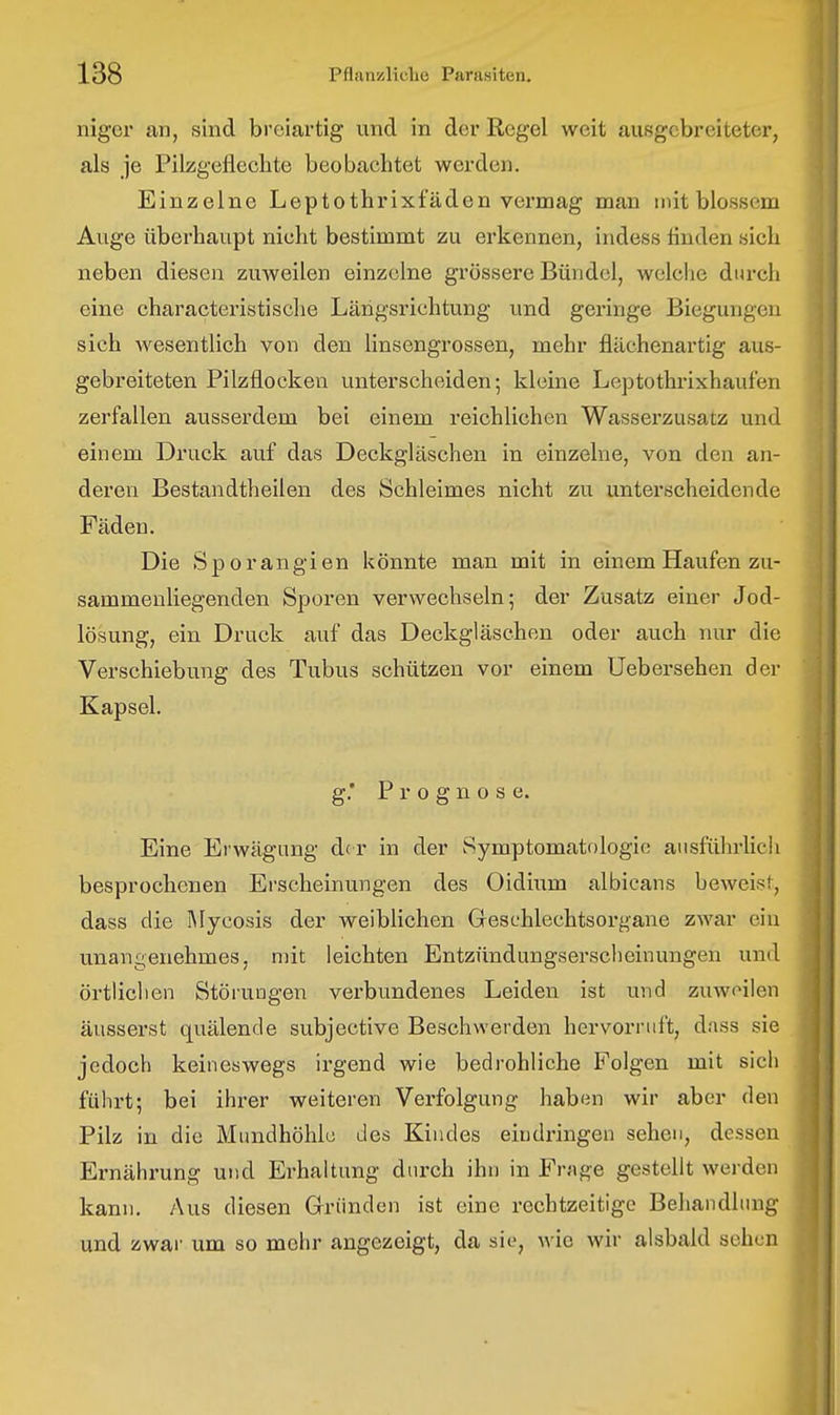 niger an, sind breiartig und in der Regel weit ausgebreiteter, als je Pilzgefleclite beobachtet werden. Einzelne Leptothrixfäden vermag man mit blossem Auge überhaupt nicht bestimmt zu erkennen, indess linden sich neben diesen zuweilen einzelne grössere Bündel, welche durch eine characteristische Längsrichtung und geringe Biegungen sich Avesentlich von den linsengrossen, mehr flilchenartig aus- gebreiteten Pilzflocken unterscheiden; kleine Leptothrixhaufen zerfallen ausserdem bei einem reichlichen Wasserzusatz und einem Druck auf das Deckgläschen in einzelne, von den an- deren Bestandtheilen des Schleimes nicht zu unterscheidende Fäden. Die Sporangien könnte man mit in einem Haufen zu- sammenliegenden Sporen verwechseln; der Zusatz einer Jod- lösung, ein Druck auf das Deckgläschen oder auch nur die Verschiebung des Tubus schützen vor einem Uebersehen der Kapsel. g.' Prognose. Eine Erwägung d( r in der Symptomatologie ausführhch besprochenen Erscheinungen des Oidium albicans beweist, dass die Mycosis der weiblichen Geschlechtsorgane zwar ein unangenehmes, mit leichten Entzündungsersclieinungen und örtlichen Störungen verbundenes Leiden ist und zuweilen äusserst quälende subjective Beschwerden hervorruft, dass sie jedoch keineswegs irgend wie bedrohliche Folgen mit sich führt; bei ihrer weiteren Verfolgung habun wir aber den Pilz in die Mundhöhle des Kiudes eindringen seheu, dessen Ernährung und Erhaltung durch ihn in Frage gestellt werden kann. Aus diesen Gründen ist eine rechtzeitige Behandlung und zwar um so mehr angezeigt, da sie, wie wir alsbald sehen