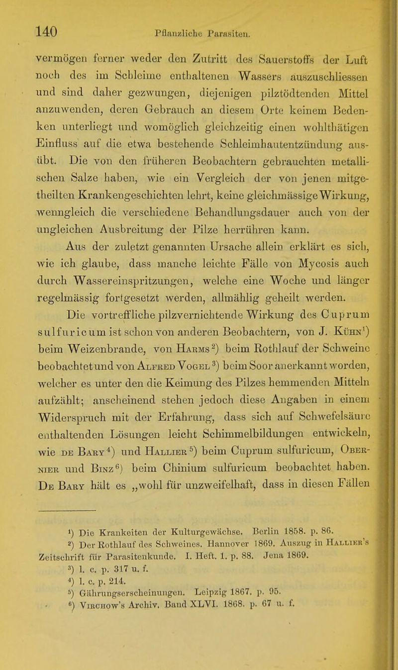 vermögen ferner weder den Zutritt des Sauerstoffs der Luft noch des im Scbleime enthaltenen Wassers auszuschiiessen und sind daher gezwungen, diejenigen pilztödtenden Mittel anzuwenden, deren Gebrauch an diesem Orte keinem Beden- ken unterliegt und womöglich gleichzeitig einen wohlthätigon Einfluss auf die etwa bestehende Schleimhautentzündung aus- übt. Die von den früheren Beobachtern gebrauchten metalli- schen Salze haben, wie ein Vergleich der von jenen mitge- theilten Krankengeschichten lehrt, keine gleichmässige Wirkung, wenngleich die verschiedene Behandlungsdauer auch von der ungleichen Ausbreitung der Pilze herrühren kann. Aus der zuletzt genannten Ursache allein erklärt es sich, wie ich glaube, dass manche leichte Fälle von Mycosis auch durch Wassereinspritzungen, welche eine Woche und länger regelmässig fortgesetzt werden, allmählig geheilt werden. Die vortreffliche pilzvernichtende Wirkung des Cuprum sulfür ic um ist schon von anderen Beobachtern, von J. Kühn') beim Weizenbrande, von Harms ^) beim Rothlauf der Schweine beobachtet und von Alfred Vogel ^) beim Soor anerkannt worden, welcher es unter den die Keimung des Pilzes hemmenden Mitteln aufzählt; anscheinend stehen jedoch diese Angaben in einem Widerspruch mit der Erfahrung, dass sich auf Schwefelsäui e enthaltenden Lösungen leicht Schimmelbildungen entwickeln, wie DE Bary ^) und Hallier ^) beim Cuprum sulfuricum, Ober- NiBR und BiNz^) beim Chinium sulfuricum beobachtet haben. De Bary hält es „wohl für unzweifelhaft, dass in diesen Fällen •) Die Kraukeiten der Kulturgewächse. Berlin 1858. p. 86. 2) Der ßothlauf des Schweines. Hannover 1869. Auszug in Hallieb's Zeitschrift für Parasitenkunde. I. Heft. 1. p. 88. Jena 1869. 3) 1. c. p. 317 u. f. 4) 1. c. p. 214. 5) Gährungserscheinungen. Leipzig 1867. p. 96. 8) ViKCHOw's Archiv. Band XLVI. 1868. p. 67 u. f.