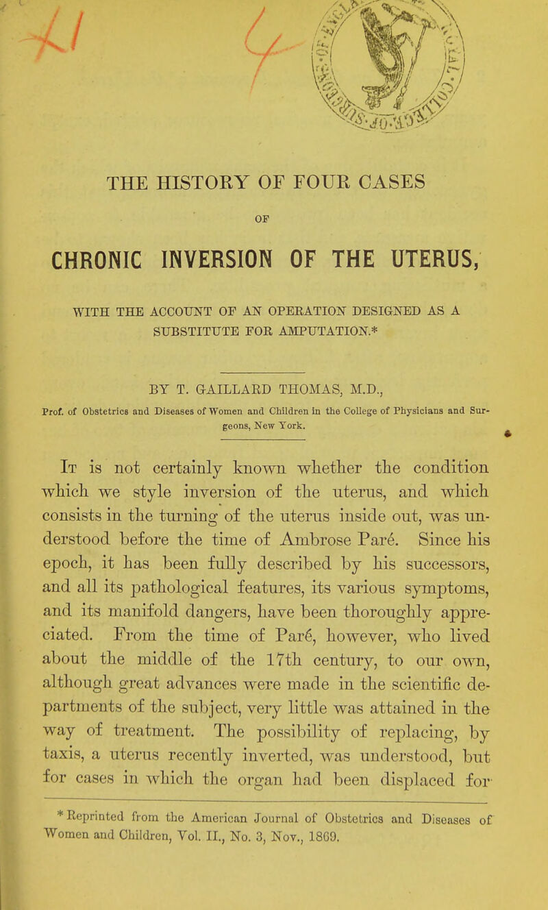 THE HISTOKY OF FOUR CASES OF CHRONIC INVERSION OF THE UTERUS, WITH THE ACCOUNT OF AN OPEEATION DESIGNED AS A SUBSTITUTE FOR AMPUTATION * BY T. GAILLARD THOMAS, M.D., Prof, of Obstetrics and Diseases of Women and Children in the College of Physicians and Sur- geons, New York. It is not certainly known wlietlier the condition whicli we style inversion of tlie uterus, and which, consists in the turning of the uterus inside out, was un- derstood before the time of Ambrose Pare. Since his epoch, it has been fully described by his successors, and all its pathological features, its various symptoms, and its manifold dangers, have been thoroughly appre- ciated. From the time of Par6, however, who lived about the middle of the 17th century, to our own, although great advances were made in the scientific de- partments of the subject, very little was attained in the way of treatment. The possibility of replacing, by taxis, a uterus recently inverted, was understood, but for cases in which the organ had been displaced for * Reprinted from the American Journal of Obstetrics and Diseases of Women and Children, Vol. II., No. 3, Nov., 18G9.