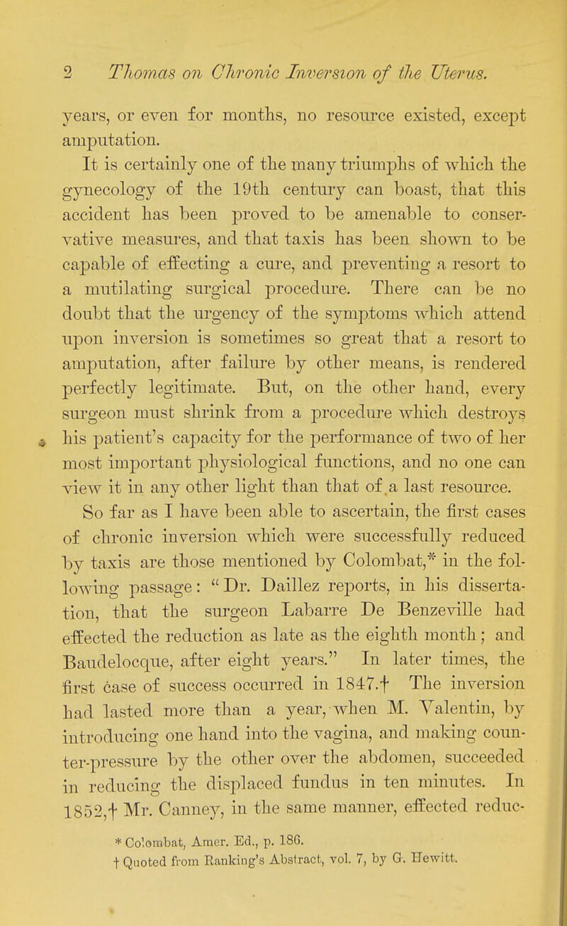 years, or even for months, no resource existed, except amputation. It is certainly one of tlie many triumphs of which the gynecology of the 19th century can boast, that this accident has been proved to be amenable to conser- vative measures, and that taxis has been shown to be capable of effecting a cure, and preventing a resort to a mutilating surgical procedui'e. There can be no doubt that the urgency of the symptoms which attend upon inversion is sometimes so great that a resort to amputation, after failure by other means, is rendered perfectly legitimate. But, on the other hand, every surgeon must shrink from a procedure which destroys his patient's capacity for the jDerformance of two of her most important j)hysiological functions, and no one can view it in any other light than that of a last resource. So far as I have been able to ascertain, the first cases of chronic inversion which were successfully reduced by taxis are those mentioned by Colombat,* in the fol- lowing passage:  Dr. Daillez rej)orts, in his disserta- tion, that the surgeon Labarre De Benzeville had effected the reduction as late as the eighth month; and Baudelocque, after eight years. In later times, the first case of success occurred in 1847.t The inversion had lasted more than a year, when M. Valentin, by introducing one hand into the vagina, and making coun- ter-pressure by the other over the abdomen, succeeded in reducing the displaced fundus in ten minutes. In 1852,t Mr. Canney, in the same manner, effected reduc- * Co'.orabat, Amcr. Ed., p. 18G.