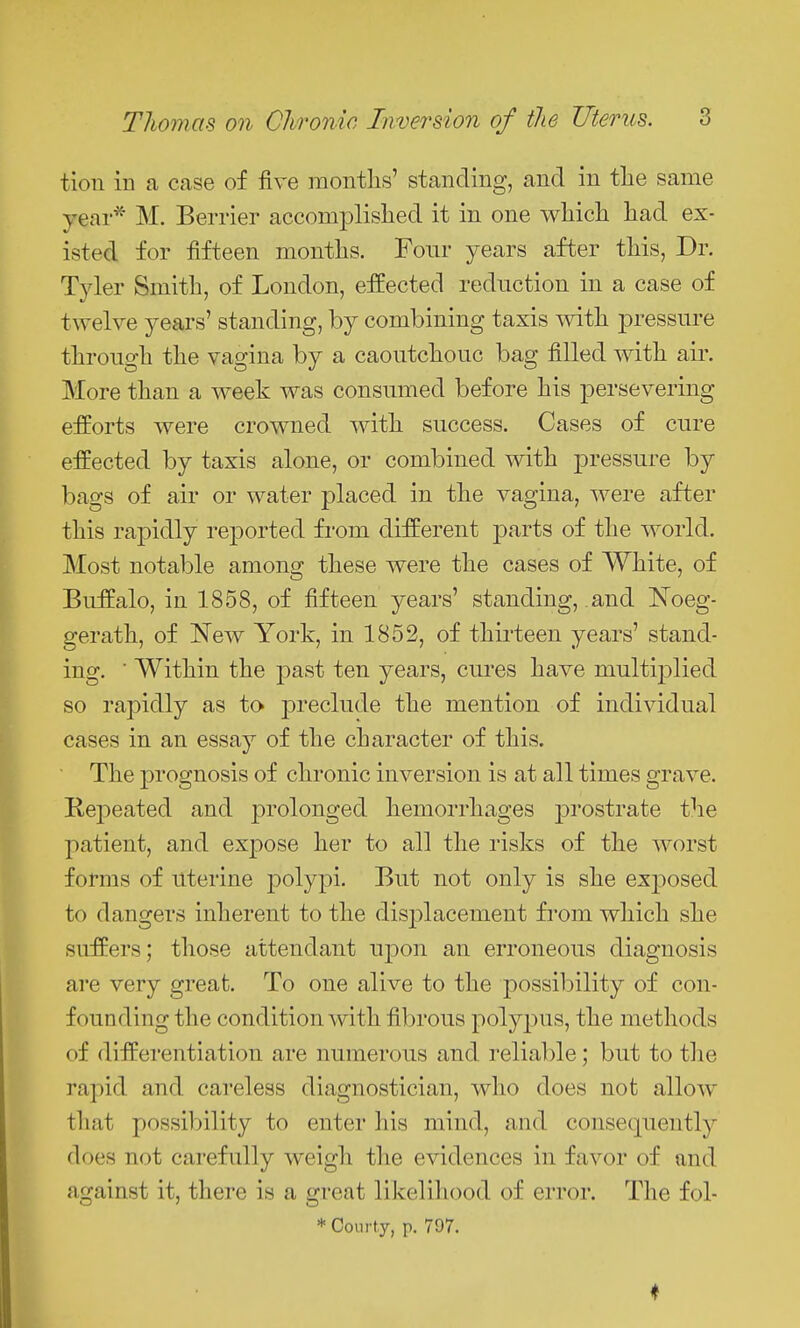 tion iu a case of five montlis' standing, and in the same year^ M. Berrier accomplislied it in one wliich liad ex- isted for fifteen montlis. Four years after tliis, Dr. Tyler Smith, of London, effected reduction in a case of twelve years' standing, by combining taxis mth jDressure through the vagina by a caoutchouc bag filled with air. More than a week was consumed before his persevering efforts were crowned with success. Cases of cure effected by taxis alone, or combined with pressure by bags of air or water placed in the vagina, were after this rapidly reported from different parts of the world. Most notable among these were the cases of White, of Buffalo, in 1858, of fifteen years' standing, and Noeg- gerath, of New York, in 1852, of thirteen years' stand- ing. ■ Within the past ten years, cures have multiplied so rapidly as to preclude the mention of individual cases in an essay of the character of this. The prognosis of chronic inversion is at all times grave. Repeated and prolonged hemorrhages prostrate the patient, and expose her to all the risks of the worst forms of uterine polypi. But not only is she exj^osed to dangers inherent to the displacement from which she suffers; those attendant upon an erroneous diagnosis are very great. To one alive to the possibility of con- founding the condition with fibrous polypus, the methods of differentiation are numerous and reliable; but to the rapid and careless diagnostician, who does not allow that possibility to enter his mind, and consequently does not carefully weigh the evidences in favor of and against it, there is a great likelihood of error. The fol- * Courty, p. 797.