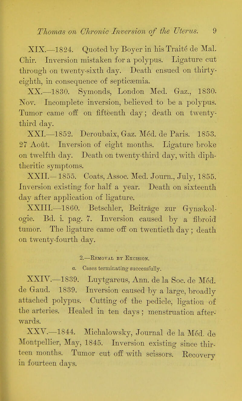 XIX. —1824. Quoted by Boyer in liis Trait6 de Mai. Cliir. Inversion mistaken for a polypus. Ligature cut tlirougli on twenty-sixth, day. Death ensued on thirty- eighth, in consequence of septicsemia. XX. —1830. Symonds, London Med. Gaz., 1830. Nov. Incomplete inversion, believed to be a polypus. Tumor came off on fifteenth day; death on twenty- third day. XXL—1852. Deroubaix, Gaz. Mgd. de Paris. 1853. 27 Aoiit. Inversion of eight months. Ligature broke on twelfth day. Death on twenty-third day, with diph- theritic symptoms. XXIL—1855. Coats, Assoc. Med. Joum., July, 1855. Inversion existing for half a year. Death on sixteenth, day after application of ligature. XXIII. —1860. Betschler, Beitrage zur Gynsekol- ogie. Bd. i. pag. 7. Inversion caused by a fibroid tumor. The ligature came ofE on twentieth day; death on twenty-fourth day. 2.—Eemoval bt Excision. a. Cases terminating successfully. XXIV. —1839. Luytgareus, Ann. de la Soc. de M^d. de Gaud. 1839. Inversion caused by a large, broadly attached polypus. Cutting of the pedicle, ligation of the arteries. Healed in ten days ; menstruation after- wards. XXV. —1844. Michalowsky, Journal de la M^d. de Montpellier, May, 1845. Inversion existing since thir- teen months. Tumor cut off with scissors. Eecovery in fourteen days.