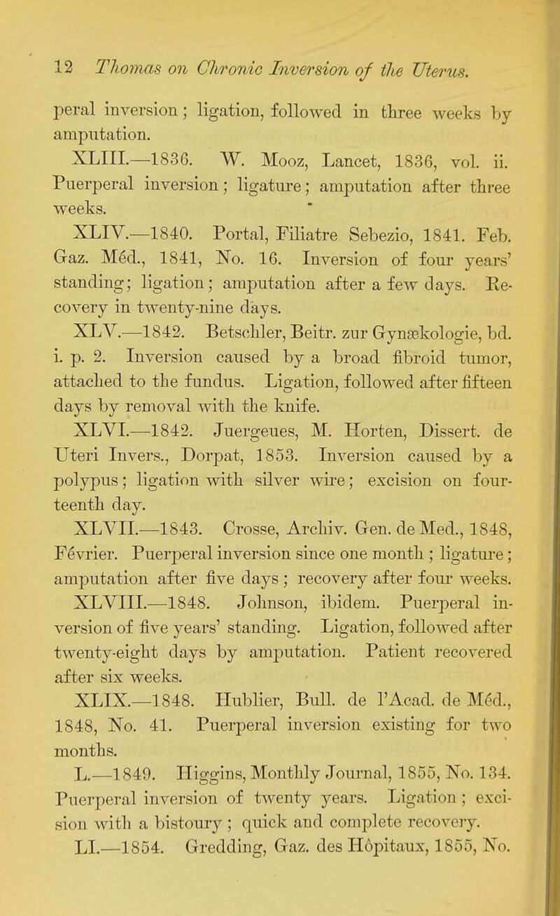 peral inversion; ligation, followed in three weeks by amputation. XLIIL—1836. W. Mooz, Lancet, 1836, vol. ii. Puerperal inversion; ligature; amputation after three weeks. XLIV.—1840. Portal, Filiatre Sebezio, 1841. Feb. Gaz. M6d., 1841, No. 16. Inversion of four years standing; ligation; amputation after a few days. Re- covery in twenty-nine days. XLV.—1842. Betschler, Beitr. zur Gynsekologie, bd. i. p. 2. Inversion caused by a broad fibroid tumor, attached to the fundus. Ligation, followed after fifteen days by removal with the knife. XLVI.—1842. Juergeues, M. Horten, Dissert, de Uteri Invers., Dorpat, 1853. Inversion caused by a polypus; ligation with silver wire; excision on four- teenth day. XLVIL—1843. Crosse, Archiv. Gen. deMed., 1848, F^vrier. Puerperal inversion since one month ; ligature; amputation after five days ; recovery after four weeks. XLVIII.—1848. Johnson, ibidem. Puerperal in- version of five years' standing. Ligation, followed after twenty-eight days by amputation. Patient recovered after six weeks. XLIX.—1848. Hublier, BuU. de I'Acad. de M^d., 1848, No. 41. Puerperal inversion existing for two months. L.—1849. Higgins, Monthly Journal, 1855, No. 134. Puerperal inversion of twenty years. Ligation; exci- sion with a bistoury ; quick and complete recoveiy. LI.—1854. Gredding, Gaz. des Hopitaux, 1855, No.