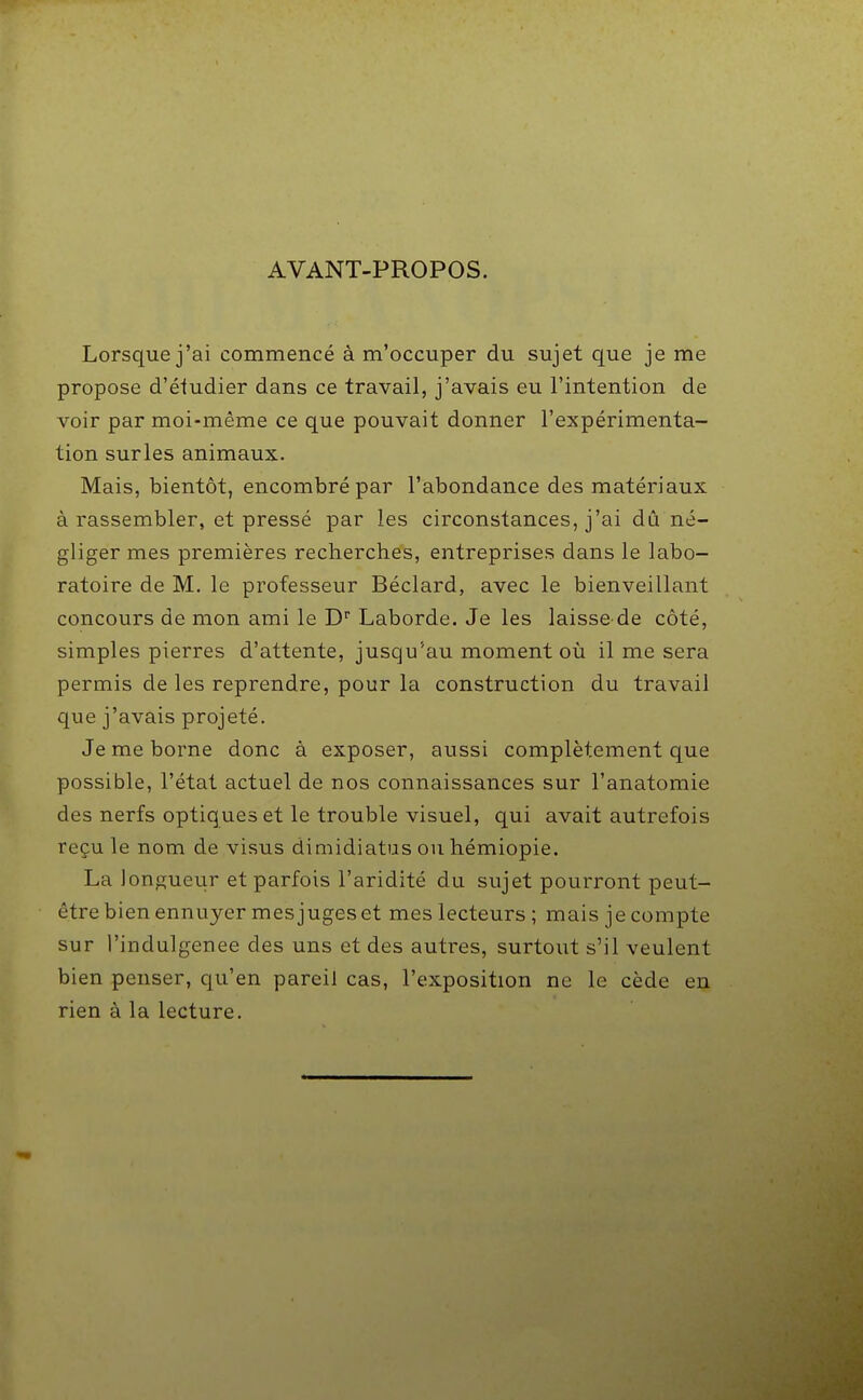 AVANT-PROPOS. Lorsque j'ai commencé à m'occuper du sujet que je me propose d'étudier dans ce travail, j'avais eu l'intention de voir par moi-même ce que pouvait donner l'expérimenta- tion surles animaux. Mais, bientôt, encombré par l'abondance des matériaux à rassembler, et pressé par les circonstances, j'ai dû né- gliger mes premières recherches, entreprises dans le labo- ratoire de M. le professeur Béclard, avec le bienveillant concours de mon ami le D'' Laborde. Je les laisse de côté, simples pierres d'attente, jusqu'au moment où il me sera permis de les reprendre, pour la construction du travail que j'avais projeté. Je me borne donc à exposer, aussi complètement que possible, l'état actuel de nos connaissances sur l'anatomie des nerfs optiques et le trouble visuel, qui avait autrefois reçu le nom de visus dimidiatus ou hémiopie. La longueur et parfois l'aridité du sujet pourront peut- être bien ennuyer mes juges et mes lecteurs ; mais je compte sur l'indulgenee des uns et des autres, surtout s'il veulent bien penser, qu'en pareil cas, l'exposition ne le cède en rien à la lecture.