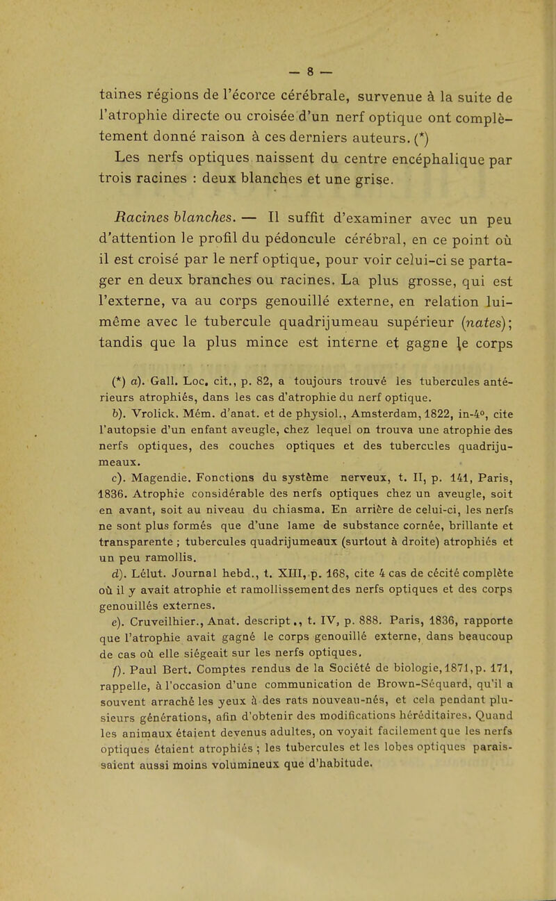 taines régions de l'écorce cérébrale, survenue à la suite de l'atrophie directe ou croisée d'un nerf optique ont complè- tement donné raison à ces derniers auteurs. (*) Les nerfs optiques naissent du centre encéphalique par trois racines : deux blanches et une grise. Racines blanches. — Il suffit d'examiner avec un peu d'attention le profil du pédoncule cérébral, en ce point où il est croisé par le nerf optique, pour voir celui-ci se parta- ger en deux branches ou racines. La plus grosse, qui est l'externe, va au corps genouillé externe, en relation lui- même avec le tubercule quadrijumeau supérieur [nates); tandis que la plus mince est interne et gagne ^e corps (*) a). Gall. Loc, cit., p. 82, a toujours trouvé les tubercules anté- rieurs atrophiés, dans les cas d'atrophie du nerf optique. b) . Vrolick. Mém. d'anat. et de physiol,, Amsterdam, 1822, in-4°, cite l'autopsie d'un enfant aveugle, chez lequel on trouva une atrophie des nerfs optiques, des couches optiques et des tubercules quadriju- meaux. c) . Magendie. Fonctions du système nerveux, t. II, p. 141, Paris, 1836. Atrophie considérable des nerfs optiques chez un aveugle, soit en avant, soit au niveau du chiasma. En arrière de celui-ci, les nerfs ne sont plus formés que d'une lame de substance cornée, brillante et transparente ; tubercules quadrijumeaux (surtout à droite) atrophiés et un peu ramollis. d) . Lélut. Journal hebd., t. XIII, p. 168, cite 4 cas de cécité complète où il y avait atrophie et ramollissement des nerfs optiques et des corps genouillés externes. e) . Cruveilhier., Anat. descript., t. IV, p. 888. Paris, 1836, rapporte que l'atrophie avait gagné le corps genouillé externe, dans beaucoup de cas où elle siégeait sur les nerfs optiques, /). Paul Bert. Comptes rendus de la Société de biologie, 1871,p. 171, rappelle, à l'occasion d'une communication de Brown-Séquard, qu'il a souvent arraché les yeux à des rats nouveau-nés, et cela pendant plu- sieurs générations, afin d'obtenir des modifications héréditaires. Quand les animaux étaient devenus adultes, on voyait facilement que les nerfs optiques étaient atrophiés ; les tubercules et les lobes optiques parais- saient aussi moins volumineux que d'habitude.