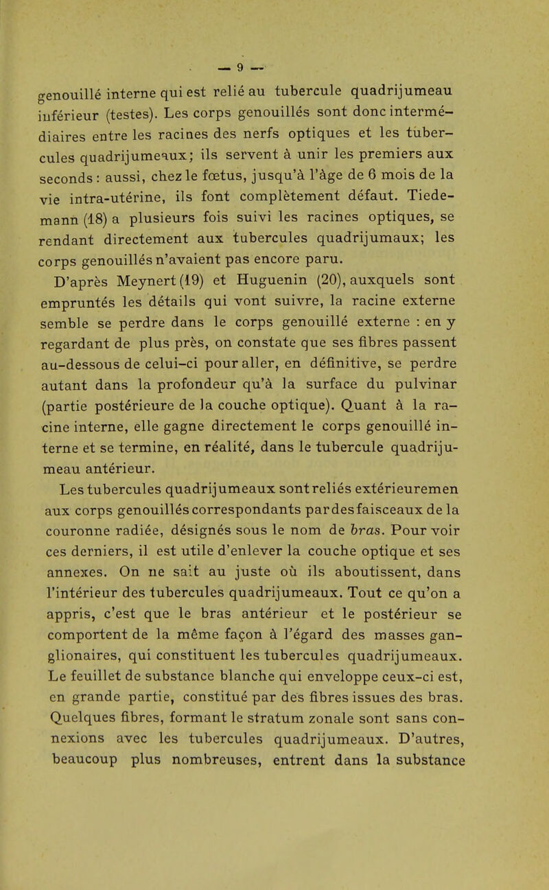 grenouillé interne qui est relié au tubercule quadrijumeau o inférieur (testes). Les corps genouillés sont donc intermé- diaires entre les racines des nerfs optiques et les tuber- cules quadrijuraeaux; ils servent à unir les premiers aux seconds : aussi, chez le fœtus, jusqu'à l'âge de 6 mois de la vie intra-utérine, ils font complètement défaut. Tiede- mann (18) a plusieurs fois suivi les racines optiques, se rendant directement aux tubercules quadrijumaux; les corps genouillés n'avaient pas encore paru. D'après Meynert(19) et Huguenin (20), auxquels sont empruntés les détails qui vont suivre, la racine externe semble se perdre dans le corps genouillé externe : en y regardant de plus près, on constate que ses fibres passent au-dessous de celui-ci pour aller, en définitive, se perdre autant dans la profondeur qu'à la surface du pulvinar (partie postérieure de la couche optique). Quant à la ra- cine interne, elle gagne directement le corps genouillé in- terne et se termine, en réalité, dans le tubercule quadriju- meau antérieur. Les tubercules quadrijumeaux sont reliés extérieuremen aux corps genouillés correspondants pardesfaisceaux de la couronne radiée, désignés sous le nom de bras. Pour voir ces derniers, il est utile d'enlever la couche optique et ses annexes. On ne sait au juste où ils aboutissent, dans l'intérieur des tubercules quadrijumeaux. Tout ce qu'on a appris, c'est que le bras antérieur et le postérieur se comportent de la même façon à l'égard des masses gan- glionaires, qui constituent les tubercules quadrijumeaux. Le feuillet de substance blanche qui enveloppe ceux-ci est, en grande partie, constitué par des fibres issues des bras. Quelques fibres, formant le stratum zonale sont sans con- nexions avec les tubercules quadrijumeaux. D'autres, beaucoup plus nombreuses, entrent dans la substance