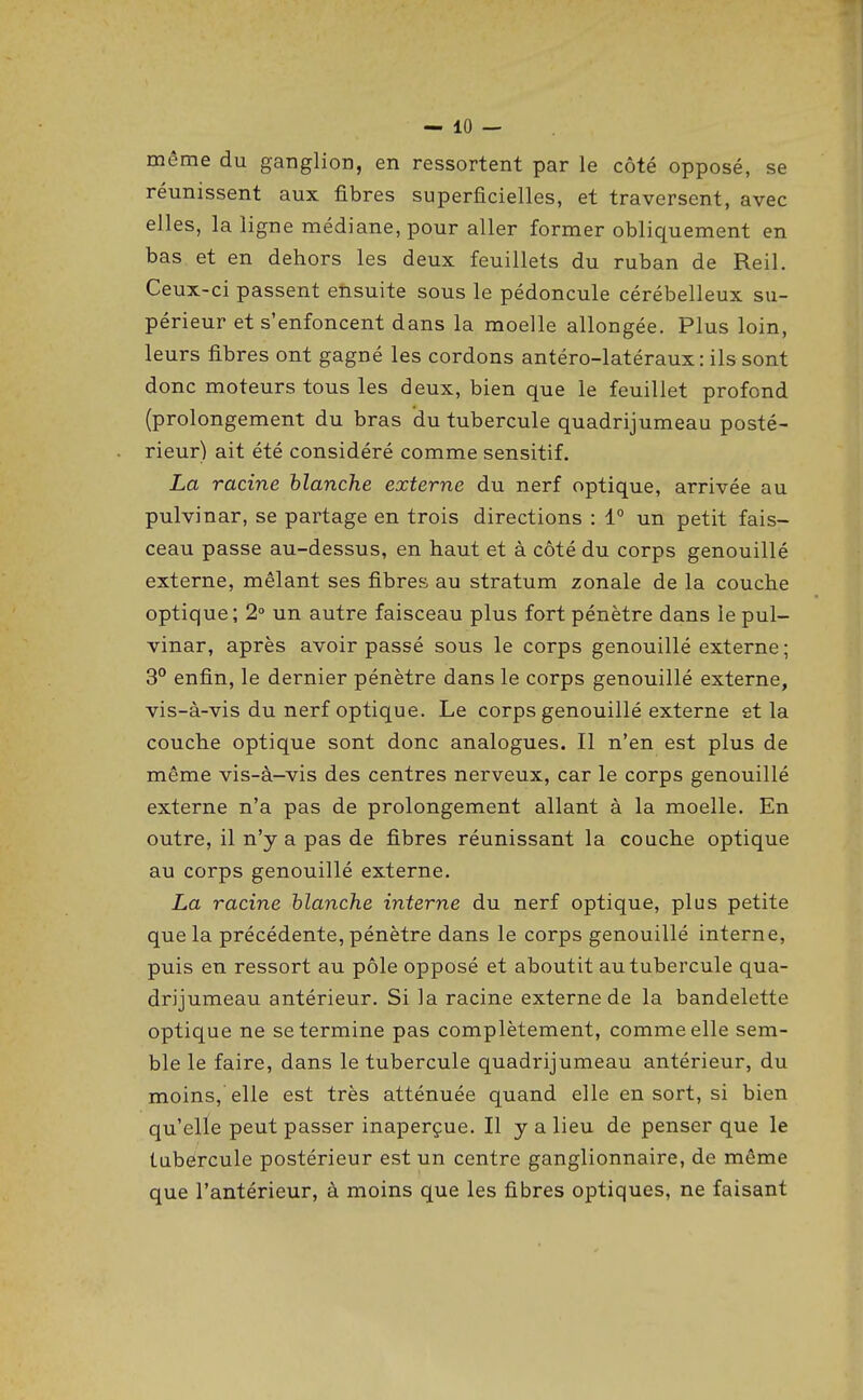 même du ganglion, en ressortent par le côté opposé, se réunissent aux fibres superficielles, et traversent, avec elles, la ligne médiane, pour aller former obliquement en bas et en dehors les deux feuillets du ruban de Reil. Ceux-ci passent ensuite sous le pédoncule cérébelleux su- périeur et s'enfoncent dans la moelle allongée. Plus loin, leurs fibres ont gagné les cordons antéro-latéraux : ils sont donc moteurs tous les deux, bien que le feuillet profond (prolongement du bras du tubercule quadrijumeau posté- rieur) ait été considéré comme sensitif. La racine blanche externe du nerf optique, arrivée au pulvinar, se partage en trois directions : 1° un petit fais- ceau passe au-dessus, en haut et à côté du corps genouillé externe, mêlant ses fibres au stratum zonale de la couche optique; 2° un autre faisceau plus fort pénètre dans le pul- vinar, après avoir passé sous le corps genouillé externe; 3° enfin, le dernier pénètre dans le corps genouillé externe, vis-à-vis du nerf optique. Le corps genouillé externe et la couche optique sont donc analogues. Il n'en est plus de même vis-à-vis des centres nerveux, car le corps genouillé externe n'a pas de prolongement allant à la moelle. En outre, il n'y a pas de fibres réunissant la couche optique au corps genouillé externe. La racine blanche interne du nerf optique, plus petite que la précédente, pénètre dans le corps genouillé interne, puis en ressort au pôle opposé et aboutit au tubercule qua- drijumeau antérieur. Si la racine externe de la bandelette optique ne se termine pas complètement, comme elle sem- ble le faire, dans le tubercule quadrijumeau antérieur, du moins, elle est très atténuée quand elle en sort, si bien qu'elle peut passer inaperçue. Il y a lieu de penser que le tubercule postérieur est un centre ganglionnaire, de même que l'antérieur, à moins que les fibres optiques, ne faisant