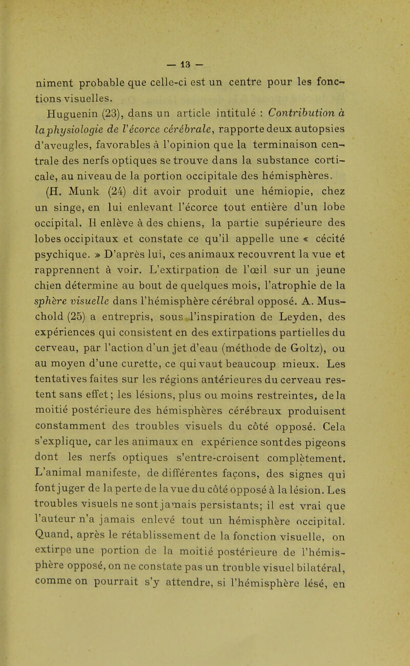 niment probable que celle-ci est un centre pour les fonc- tions visuelles. Huguenin (23), dans un article intitulé : Contribution à la ■physiologie de Vécorce cérébrale, rapporte deux autopsies d'aveugles, favorables à l'opinion que la terminaison cen- trale des nerfs optiques se trouve dans la substance corti- cale, au niveau de la portion occipitale des hémisphères. (H. Munk (24) dit avoir produit une hémiopie, chez un singe, en lui enlevant l'écorce tout entière d'un lobe occipital. Il enlève à des chiens, la partie supérieure des lobes occipitaux et constate ce qu'il appelle une « cécité psychique. » D'après lui, ces animaux recouvrent la vue et rapprennent à voir. L'extirpation de l'œil sur un jeune chien détermine au bout de quelques mois, l'atrophie de la sphère visuelle dans l'hémisphère cérébral opposé. A. Mus- chold (25) a entrepris, sous l'inspiration de Leyden, des expériences qui consistent en des extirpations partielles du cerveau, par l'action d'un jet d'eau (méthode de Goltz), ou au moyen d'une curette, ce qui vaut beaucoup mieux. Les tentatives faites sur les régions antérieures du cerveau res- tent sans elîet; les lésions, plus ou moins restreintes, delà moitié postérieure des hémisphères cérébraux produisent constamment des troubles visuels du côté opposé. Cela s'explique, car les animaux en expérience sontdes pigeons dont les nerfs optiques s'entre-croisent complètement. L'animal manifeste, de différentes façons, des signes qui font juger de la perte de la vue du côté opposé à la lésion. Les troubles visuels ne sont jamais persistants; il est vrai que l'auteur n'a jamais enlevé tout un hémisphère occipital. Quand, après le rétablissement de la fonction visuelle, on extirpe une portion de la moitié postérieure de l'hémis- phère opposé, on ne constate pas un trouble visuel bilatéral, comme on pourrait s'y attendre, si l'hémisphère lésé, en