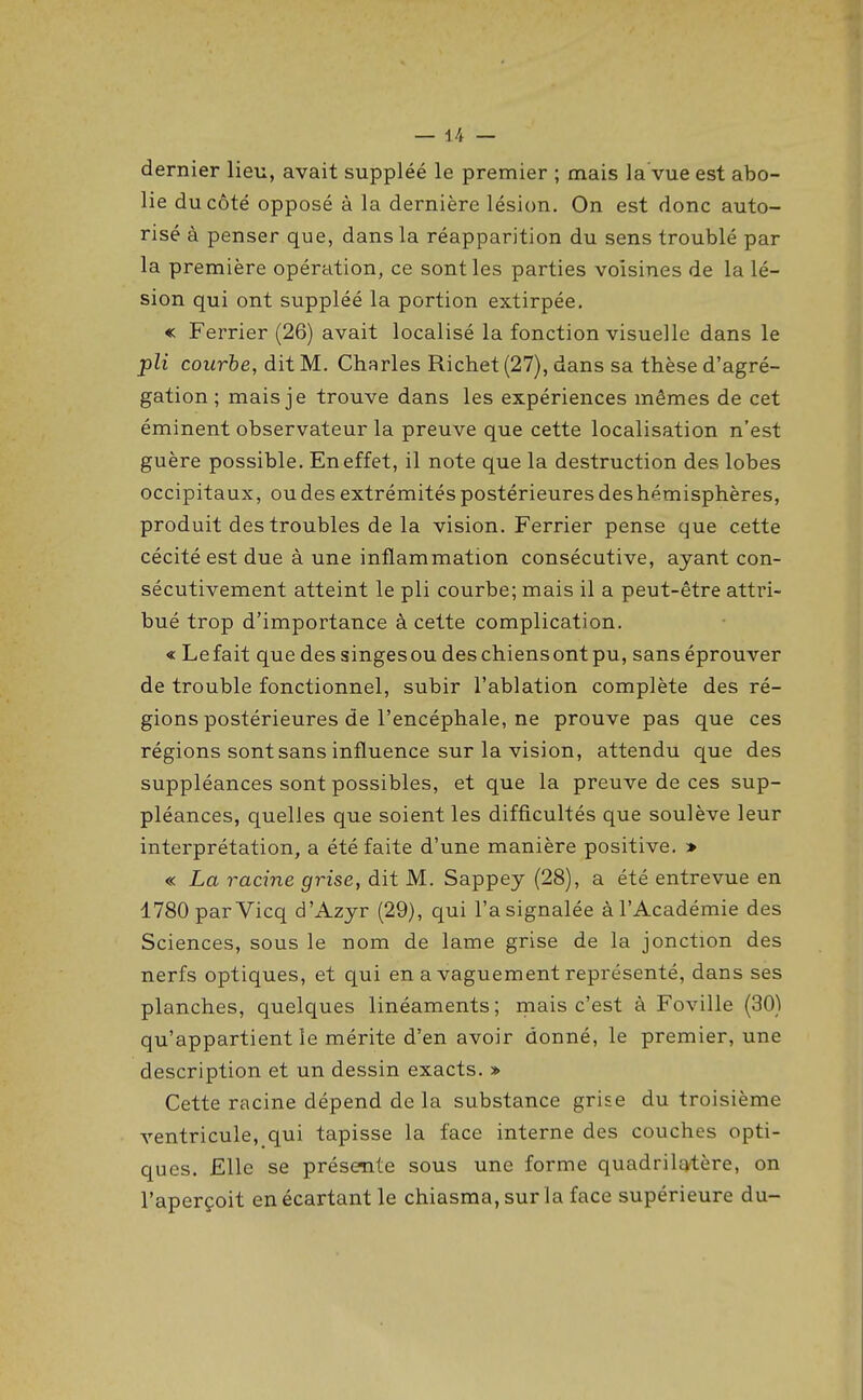 dernier lien, avait suppléé le premier ; mais la vue est abo- lie du côté opposé à la dernière lésion. On est donc auto- risé à penser que, dans la réapparition du sens troublé par la première opération, ce sont les parties voisines de la lé- sion qui ont suppléé la portion extirpée. « Ferrier (26) avait localisé la fonction visuelle dans le pli courbe, dit M. Charles Richet (27), dans sa thèse d'agré- gation ; mais je trouve dans les expériences mêmes de cet éminent observateur la preuve que cette localisation n'est guère possible. En effet, il note que la destruction des lobes occipitaux, ou des extrémités postérieures deshémisphères, produit des troubles de la vision. Ferrier pense que cette cécité est due à une inflammation consécutive, ayant con- sécutivement atteint le pli courbe; mais il a peut-être attri- bué trop d'importance à cette complication. « Le fait que des singes ou des chiens ont pu, sans éprouver de trouble fonctionnel, subir l'ablation complète des ré- gions postérieures de l'encéphale, ne prouve pas que ces régions sont sans influence sur la vision, attendu que des suppléances sont possibles, et que la preuve de ces sup- pléances, quelles que soient les difficultés que soulève leur interprétation, a été faite d'une manière positive. » « La racine grise, dit M. Sappey (28), a été entrevue en 1780 par Vicq d'Azyr (29), qui l'a signalée à l'Académie des Sciences, sous le nom de lame grise de la jonction des nerfs optiques, et qui en a vaguement représenté, dans ses planches, quelques linéaments ; mais c'est à Foville (30) qu'appartient le mérite d'en avoir donné, le premier, une description et un dessin exacts. » Cette racine dépend de la substance grise du troisième ventricule, qui tapisse la face interne des couches opti- ques. Elle se présente sous une forme quadrilEvtère, on l'aperçoit en écartant le chiasma, sur la face supérieure du-