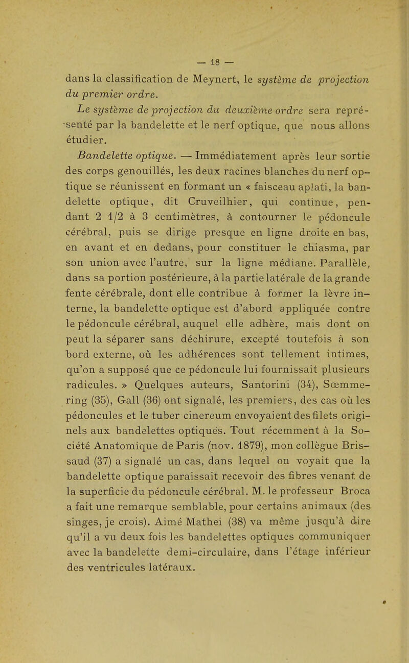 dans la classification de Meynert, le système de projection du premier ordre. Le système de iprojection du deuxième ordre sera repré- senté par la bandelette et le nerf optique, que nous allons étudier. Bandelette optique. — Immédiatement après leur sortie des corps genouillés, les deux racines blanches du nerf op- tique se réunissent en formant un « faisceau aplati, la ban- delette optique, dit Cruveilhier, qui continue, pen- dant 2 1/2 à 3 centimètres, à contourner le pédoncule cérébral, puis se dirige presque en ligne droite en bas, en avant et en dedans, pour constituer le chiasma, par son union avec l'autre, sur la ligne médiane. Parallèle, dans sa portion postérieure, à la partie latérale de la grande fente cérébrale, dont elle contribue à former la lèvre in- terne, la bandelette optique est d'abord appliquée contre le pédoncule cérébral, auquel elle adhère, mais dont on peut la séparer sans déchirure, excepté toutefois à son bord externe, où les adhérences sont tellement intimes, qu'on a supposé que ce pédoncule lui fournissait plusieurs radicules. » Quelques auteurs, Santorini (34), Sœmme- ring (35), Gall (36) ont signalé, les premiers, des cas où les pédoncules et le tuber cinereum envoyaient des filets origi- nels aux bandelettes optiques. Tout récemment à la So- ciété Anatomique de Paris (nov. 1879), mon collègue Bris- saud (37) a signalé un cas, dans lequel on voyait que la bandelette optique paraissait recevoir des fibres venant de la superficie du pédoncule cérébral. M. le professeur Broca a fait une remarque semblable, pour certains animaux (des singes, je crois). Aimé Mathei (38) va même jusqu'à dire qu'il a vu deux fois les bandelettes optiques communiquer avec la bandelette demi-circulaire, dans l'étage inférieur des ventricules latéraux.