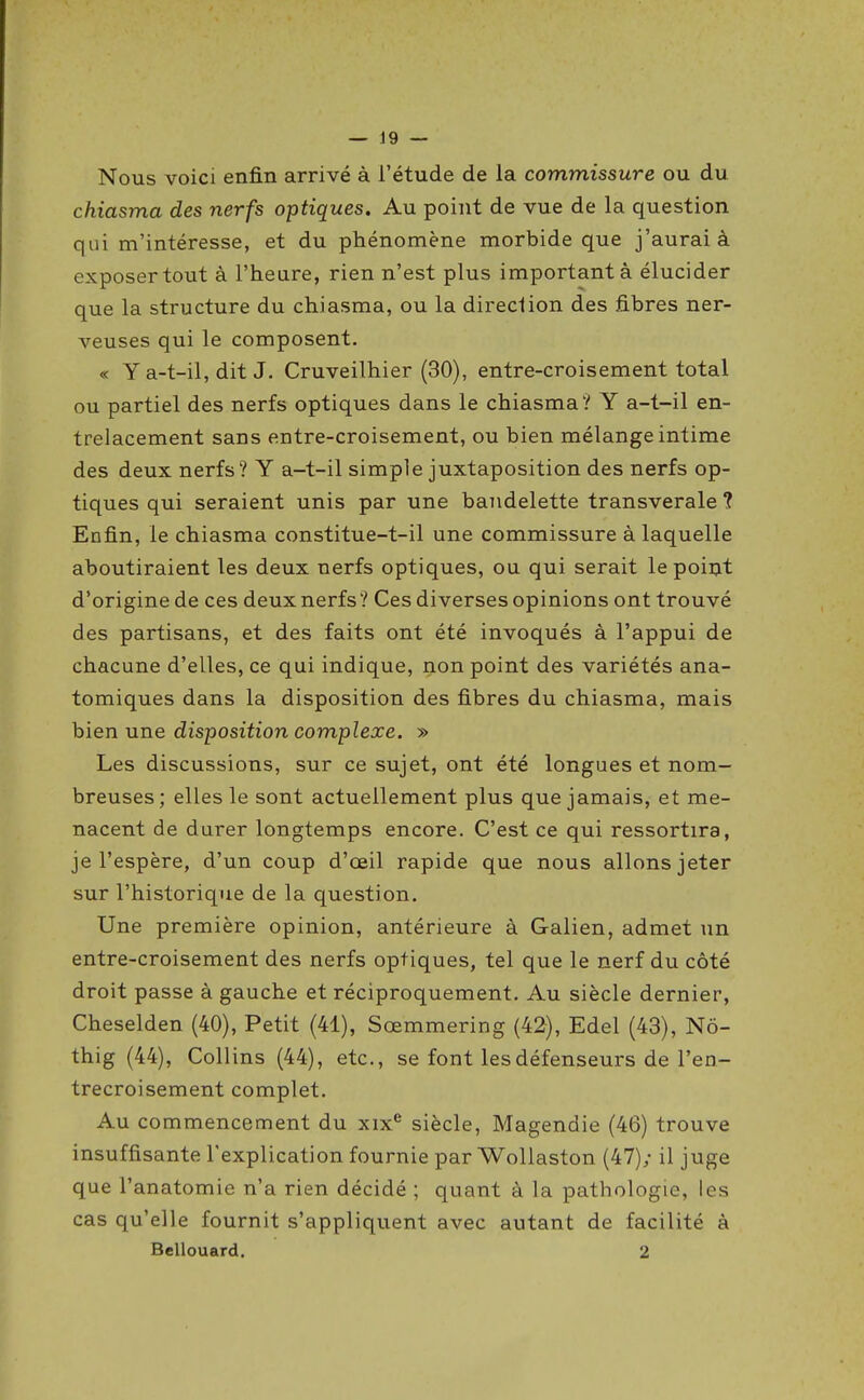 Nous voici enfin arrivé à l'étude de la commissure ou du chiasma des nerfs optiques. Au point de vue de la question qui m'intéresse, et du phénomène morbide que j'aurai à exposer tout à l'heure, rien n'est plus important à élucider que la structure du chiasma, ou la direclion des fibres ner- veuses qui le composent. « Y a-t-il, dit J. Cruveilhier (30), entre-croisement total ou partiel des nerfs optiques dans le chiasma? Y a-t-il en- trelacement sans entre-croisement, ou bien mélange intime des deux nerfs? Y a-t-il simple juxtaposition des nerfs op- tiques qui seraient unis par une bandelette transverale ? Enfin, le chiasma constitue-t-il une commissure à laquelle aboutiraient les deux nerfs optiques, ou qui serait le point d'origine de ces deux nerfs ? Ces diverses opinions ont trouvé des partisans, et des faits ont été invoqués à l'appui de chacune d'elles, ce qui indique, non point des variétés ana- tomiques dans la disposition des fibres du chiasma, mais hien une disposition complexe. » Les discussions, sur ce sujet, ont été longues et nom- breuses; elles le sont actuellement plus que jamais, et me- nacent de durer longtemps encore. C'est ce qui ressortira, je l'espère, d'un coup d'oeil rapide que nous allons jeter sur l'historique de la question. Une première opinion, antérieure à Galien, admet un entre-croisement des nerfs optiques, tel que le nerf du côté droit passe à gauche et réciproquement. Au siècle dernier, Cheselden (40), Petit (41), Sœmmering (42), Edel (43), Nô- thig (44), Collins (44), etc., se font les défenseurs de l'en- trecroisement complet. Au commencement du xix^ siècle, Magendie (46) trouve insuffisante l'explication fournie par Wollaston (47); il juge que l'anatomie n'a rien décidé ; quant à la pathologie, les cas qu'elle fournit s'appliquent avec autant de facilité à Bellouard. 2
