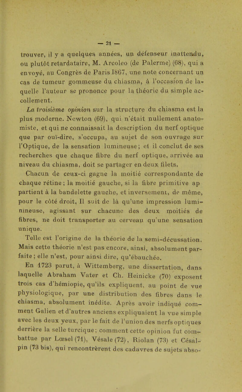 trouver, il y a quelques années, un défenseur inattendu, ou plutôt retardataire, M. Arcoleo (de Palerme) (68), qui a envoyé, au Congrès de Paris 1867, une note concernant un cas de tumeur gommeuse du chiasma, à l'occasion de la- quelle l'auteur se prononce pour la théorie du simple ac- collement. La troisième opinion sur la structure du chiasma est la plus rnoderne. Newton (69), qui n'était nullement anato- miste, et qui ne connaissait la description du nerf optique que par ouï-dire, s'occupa, au sujet de son ouvrage sur l'Optique, de la sensation lumineuse ; et il conclut de ses recherches que chaque fibre du nerf optique, arrivée au niveau du chiasma, doit se partager en deux filets. Chacun de ceux-ci gagne la moitié correspondante de chaque rétine ; la moitié gauche, si la fibre primitive ap partient à la bandelette gauche, et inversemeni, de même, pour le côté droit. Il suit de là qu'une impression lumi- nmeuse, agissant sur chacune des deux moitiés de fibres, ne doit transporter au cerveau qu'une sensation unique. Telle est l'origine de la théorie de la.semi-décussation. Mais cette théorie n'est pas encore, ainsi, absolument par- faite ; elle n'est, pour ainsi dire, qu'ébauchée. En 1723 parut, à Wittemberg, une dissertation, dans laquelle Abraham Vater et Ch. Heinicke (70) exposent trois cas d'hémiopie, qu'ils expliquent, au point de vue physiologique, par une distribution des fibres dans le chiasma, absolument inédite. Après avoir indiqué com- ment Galien et d'autres anciens expliquaient la vue simple avec les deux yeux, par le fait de l'union des nerfs optiques derrière la selle turcique; comment cette opinion fut com- battue par Lœsel(71), Vésale (72), Riolan (73) et Césal- pin (73 bis), qui rencontrèrent des cadavres de sujets abso-