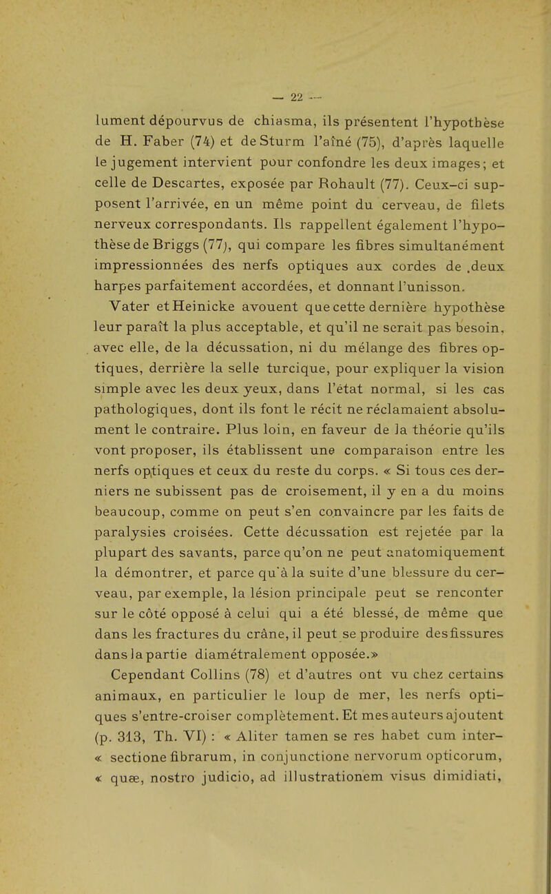 lument dépourvus de chiasma, ils présentent i'hypotbèse de H. Faber (74) et de Sturm l'aîné (75), d'après laquelle le jugement intervient pour confondre les deux images; et celle de Descartes, exposée par Rohault (77). Ceux-ci sup- posent l'arrivée, en un même point du cerveau, de filets nerveux correspondants. Ils rappellent également l'hypo- thèse de Briggs (77j, qui compare les fibres simultanément impressionnées des nerfs optiques aux cordes de .deux harpes parfaitement accordées, et donnant l'unisson. Vater etHeinicke avouent que cette dernière hypothèse leur paraît la plus acceptable, et qu'il ne serait pas besoin, avec elle, de la décussation, ni du mélange des fibres op- tiques, derrière la selle turcique, pour expliquer la vision simple avec les deux yeux, dans l'état normal, si les cas pathologiques, dont ils font le récit ne réclamaient absolu- ment le contraire. Plus loin, en faveur de la théorie qu'ils vont proposer, ils établissent une comparaison entre les nerfs optiques et ceux du reste du corps. « Si tous ces der- niers ne subissent pas de croisement, il y en a du moins beaucoup, comme on peut s'en convaincre par les faits de paralysies croisées. Cette décussation est rejetée par la plupart des savants, parce qu'on ne peut anatomiquement la démontrer, et parce qu'à la suite d'une blessure du cer- veau, par exemple, la lésion principale peut se renconter sur le côté opposé à celui qui a été blessé, de même que dans les fractures du crâne, il peut se produire des fissures dans la partie diamétralement opposée.» Cependant CoUins (78) et d'autres ont vu chez certains animaux, en particulier le loup de mer, les nerfs opti- ques s'entre-croiser complètement. Et mes auteurs ajoutent (p. 313, Th. VI) : « Aliter tamen se res habet cum inter- « sectione fibrarum, in conjunctione nervorum opticorum, € quee, nostro judicio, ad illustrationem visus dimidiati,