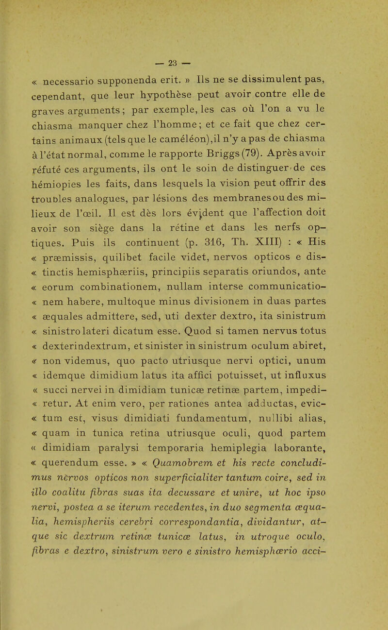 « necessario supponenda erit. » Ils ne se dissimulent pas, cependant, que leur hypothèse peut avoir contre elle de graves arguments ; par exemple, les cas où l'on a vu le chiasma manquer chez l'homme; et ce fait que chez cer- tains animaux (tels que le caméléon),il n'y a pas de chiasma à l'état normal, comme le rapporte Briggs(79). Après avoir réfuté ces arguments, ils ont le soin de distinguer de ces hémiopies les faits, dans lesquels la vision peut offrir des troubles analogues, par lésions des membranes ou des mi- lieux de l'œil. Il est dès lors évident que l'affection doit avoir son siège dans la rétine et dans les nerfs op- tiques. Puis ils continuent (p. 316, Th. XIII) : « His « prsemissis, quilibet facile videt, nervos opticos e dis- « tinctis hemisphœriis, principiis separatis oriundos, ante « eorum combinationem, nuUam interse communicatio- « nem habere, multoque minus divisionem in duas partes « œquales admittere, sed, uti dexter dextro, ita sinistrum « sinistrolateri dicatum esse. Quod si tamen nervustotus « dexterindextram, et sinister in sinistrum oculum abiret, «■ non videmus, quo pacto utriusque nervi optici, unum « idemque dimidium latus ita affici potuisset, ut influxus « succi nervei in dimidiam tunicœ retinae partem, impedi- « retur. At enim vero, per rationes antea adductas, evic- « tum est, visus dimidiati fundamentum, niillibi alias, « quam in tunica retina utriusque oculi, quod partem « dimidiam paralysi temporaria hemiplegia laborante, « querendum esse. » « Quamohrem et his recte concludi- mus nèrvos opticos non superficialiter tantum coire, sed in illo coalitu fihras suas ita decussare et unire, ut hoc ipso nervi, postea a se iterum recedentes, in duo segmenta œqua- lia, hemispheriis cerebri correspondantia, dividantur, at- que sic dextrum retinœ tunicœ latus, in utroque oculo, fihras e dextro, sinistrum vero e sinistro hemisphœrio acci-