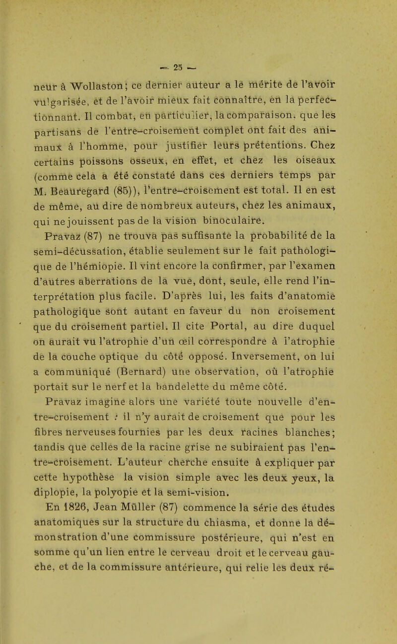 neur à Wollaston; ce derniei- auteur a lé mérité de l'avoir vulgarisée, et de l'avoir miéUx fait Connaître, èii lâ perfec- tionnaUt. Il combat, en partleuliei*, lacompai-aison, que les partisans de l'entre-croisement complet ont fait des ani- maux à Thomme, pour justifier lèUrs prétentions. Chez certains poissons osseUx, en effet, et chez les oiseaux (comme cela a été constaté dans ces derniers temps par M. Beauregard (86)), Pentre-croisoment est total. Il en est de même, au dire de nombréux auteurs, chez les animaux, qui ne jouissent pas de la vision binoculaire. Pravaz (87) né trouva pàà suffisante la probabilité de la semi-décussation, établie seulement sur le fait pathologi- que de l'hémiopie. Il vint encore la confirmer, par l'examen d'autres aberrations de la vue, dont, seule, elle rend l'in- terprétation plus facile. D'après lui, les faits d'anatomié pathologii^Ue sont autant en favëur du non Croisement que du croisement partiel. Il cite Portai, au dire duquel on aurait vu l'atrophie d'un œil correspondre à l'atrophie de la couche optique du côté opposé. Inversement, on lui a communiqué (Bernard) une observation, où l'atrophie portait sur le nerf et la bandelette du même côté. Pravaz imagine alors Une variété toute nouvelle d'en- tre-croisement .• il n'y aurait de croisement que pour les fibres nerveuses fournies parles deux racines blanches J tandis que celles de la racine grise ne subiraient pas l'en- tre^^croisement. L'auteur cherche ensuite à expliquer par cette hypothèse la vision simple avec les deux yeux, la diplopie, la polyopie et la semi-vision. En 1826, Jean Mûller (87) commence la série des étudès anatomiques sur la structure du chiasma, et donne la dé- monstration d'une commissure postérieure, qui n'est en somme qu'un lien entre le cerveau droit et le cerveau gau- che, et de la commissure antérieure, qui relie les deux ré-