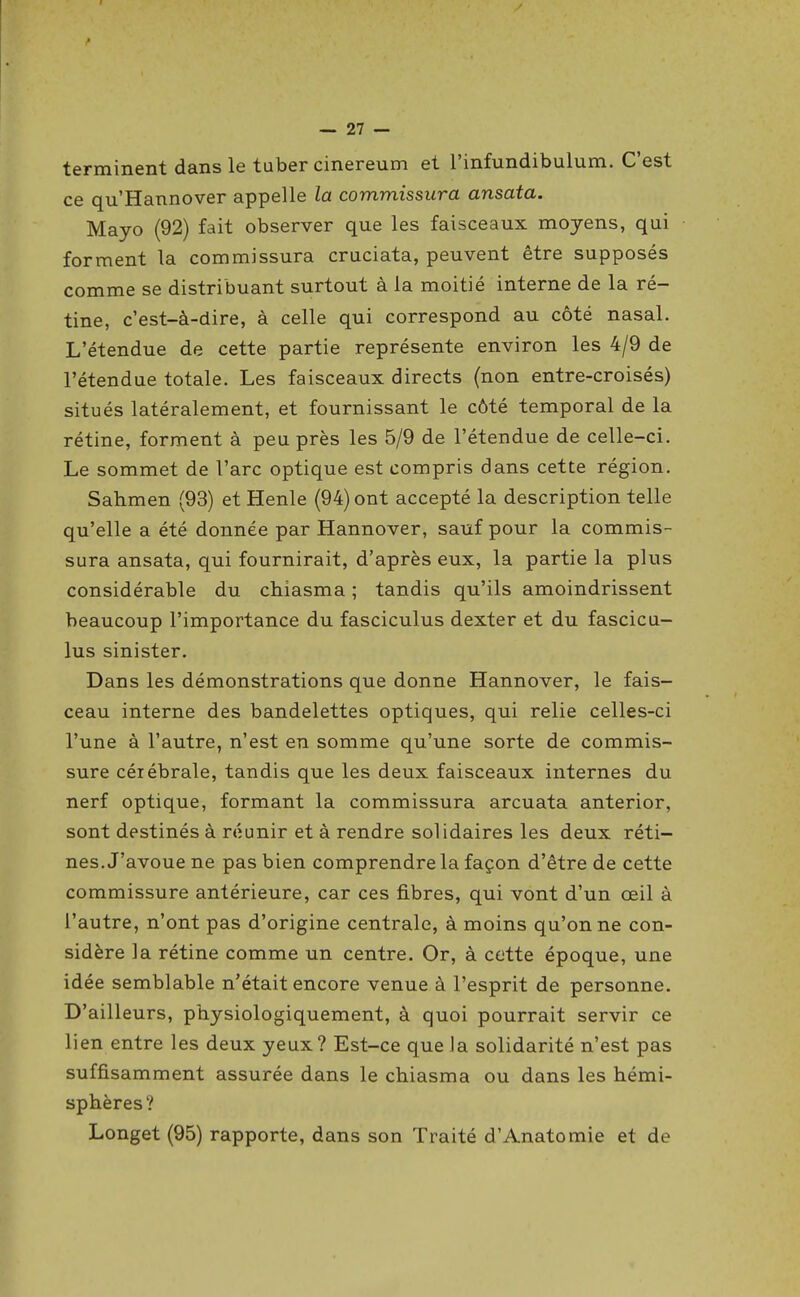 terminent dans le tuber cinereum et l'infundibulum. C'est ce qu'Hannover appelle la commissura ansata. Mayo (92) fait observer que les faisceaux moyens, qui forment la commissura cruciata, peuvent être supposés comme se distribuant surtout à la moitié interne de la ré- tine, c'est-à-dire, à celle qui correspond au côté nasal. L'étendue de cette partie représente environ les 4/9 de l'étendue totale. Les faisceaux directs (non entre-croisés) situés latéralement, et fournissant le côté temporal de la rétine, forment à peu près les 5/9 de l'étendue de celle-ci. Le sommet de l'arc optique est compris dans cette région. Sahmen (93) et Henle (94) ont accepté la description telle qu'elle a été donnée par Hannover, sauf pour la commis- sura ansata, qui fournirait, d'après eux, la partie la plus considérable du chiasma ; tandis qu'ils amoindrissent beaucoup l'importance du fasciculus dexter et du fascicu- lus sinister. Dans les démonstrations que donne Hannover, le fais- ceau interne des bandelettes optiques, qui relie celles-ci l'une à l'autre, n'est en somme qu'une sorte de commis- sure céiébrale, tandis que les deux faisceaux internes du nerf optique, formant la commissura arcuata anterior, sont destinés à réunir et à rendre solidaires les deux réti- nes. J'avoue ne pas bien comprendre la façon d'être de cette commissure antérieure, car ces fibres, qui vont d'un oeil à l'autre, n'ont pas d'origine centrale, à moins qu'on ne con- sidère la rétine comme un centre. Or, à cette époque, une idée semblable n'était encore venue à l'esprit de personne. D'ailleurs, physiologiquement, à quoi pourrait servir ce lien entre les deux yeux? Est-ce que Ja solidarité n'est pas suffisamment assurée dans le chiasma ou dans les hémi- sphères? Longet (95) rapporte, dans son Traité d'Anatomie et de