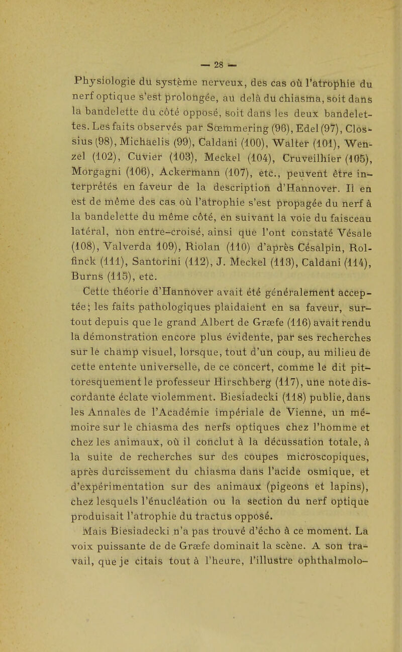 Physiologie dU système nerveux, des cas où l'atrophie du nerf optique s'est prolongée, au delà du chiasina, soit dans la bandelette du côté opposé, Boit daUs les deux bandelet- tes. Les faits observés par Soeltimering (96), Edel (97), Clos- sius (98), Michàelis (99), Caldaiii (100), Walter (101), Wen-- zel (102), Cuviéf (103), Meckel (104), Cruveilhier (105), Morgagni (106), Ackermann (107), etc., peuvent être in- terprétés en faveur de la description d'Hannovef. Il en est de même des cas, où l'atrophie s'est propagée du nerf à la bandelette du même côté, en suivant la voie du faisceau latéral, ribn entre-croisé, ainsi qUe l'ont constaté Vésale (108), Valverda 109), Riolan (110) d'ajirès Césalpin, Rol- finck (111), Santoriûi (112), J. Meckel (113), Caldani (114), Burns (115), etc. Cette théorie d'Hannover avait été généralement accep- tée; les faits pathologiques plaidaietit en Sa faveur, sur- tout depuis que le grand Albert de Grœfe (116) avait rendu la démonstration encore plus évidente, paf ses recherches sur le champ visuel, lorsque, tout d'un coup, au milieu de cettë entente universelle, de ce concert, comme le dit pit- toresquement le professeur Hirschberg (il7), uiie note dis- cordante éclate violemment, Biesiadecki (118) publie, dans les Annales de l'Académie impériale de Vienné, un mé- moire sur le chiasma des nerfs optiques chez l'homme et chez les animaux, où il conclut à la décussation totale, à la suite de recherches sur des coupes microscopiques, après durcissement du chiasma dans l'acide osmique, et d'expérimentation sur des animaux (pigeons et lapins), chez lesquels l'énucléation ou la section du nerf optique produisait l'atrophie du tractus opposé. Mais Biesiadecki n'a pas trouvé d'écho à ce moment. La voix puissante de de Graefe dominait la scène. A son tra- vail, que je citais tout à l'heure, l'illustre ophthalmolo-