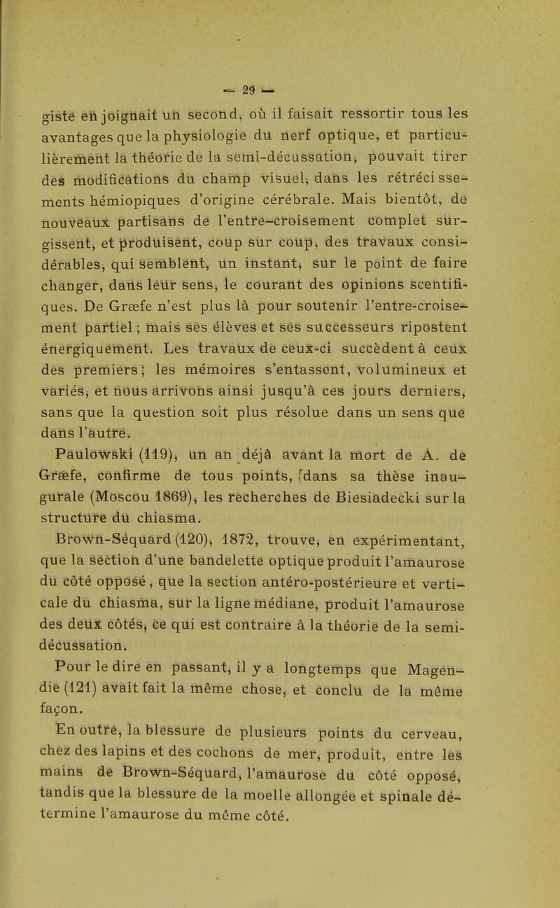giste enjoignait un second, où il faisait ressortir tous les avantages que la physiologie du nerf optique, et particu- lièremerit la théorie de la semi-décussation, pouvait tirer des modifications du champ visuel^ dans les rétrécisse- ments hémiopiques d'origine cérébrale. Mais bientôt, de nouveaux partisans de l'entre-croisement complet sur- gissent, et produisent, coup sur coup, des travaux consi- dérables, qui semblent, un instant, sur le point de faire changer, dans leur sens, le courant des opinions scentifi- ques. De Grœfe n'est plus lâ pour soutenir l'entre-croise- ment partiel ; tnais ses élèves et ses successeurs ripostent énergiquement. Les travaux de ceux-ci succèdent à ceux des premiers; les mémoires s'entassent, volumineux et variéSj et iious arrivons ainsi jusqu'à ces jours derniers, sans que la question soit plus résolue dans un sens que dans l'autre. Paulowski (119), Un an _déjà avant la mort de A. de Greefe, confirme de tous points, Tdans sa thèse inau- gurale (Moscou 1869), les recherches de Biesiadecki sur la structure du chiasma. Brown-Séquard (120), 1872, trouve, en expérimentant, que la section d'une bandelette optique produit l'amaurose du côté opposé, que la section antéro-postérieure et verti- cale du chiasma, sur la ligne médiane, produit l'amaurose des deUi côtés^ ce qui est contraire à la théorie de la semi- dédussation. Pour le dire en passant, il y a longtemps que Magen- die (121) avait fait la même chose, et conclu de la même façon. En outre, la blessure de plusieurs points du cerveau, chez des lapins et des cochons de mer, produit, entre les mains de Brown-Séquard, l'amaurose du côté opposé, tandis que la blessure de la moelle allongée et spinale dé- termine l'amaurose du même côté.