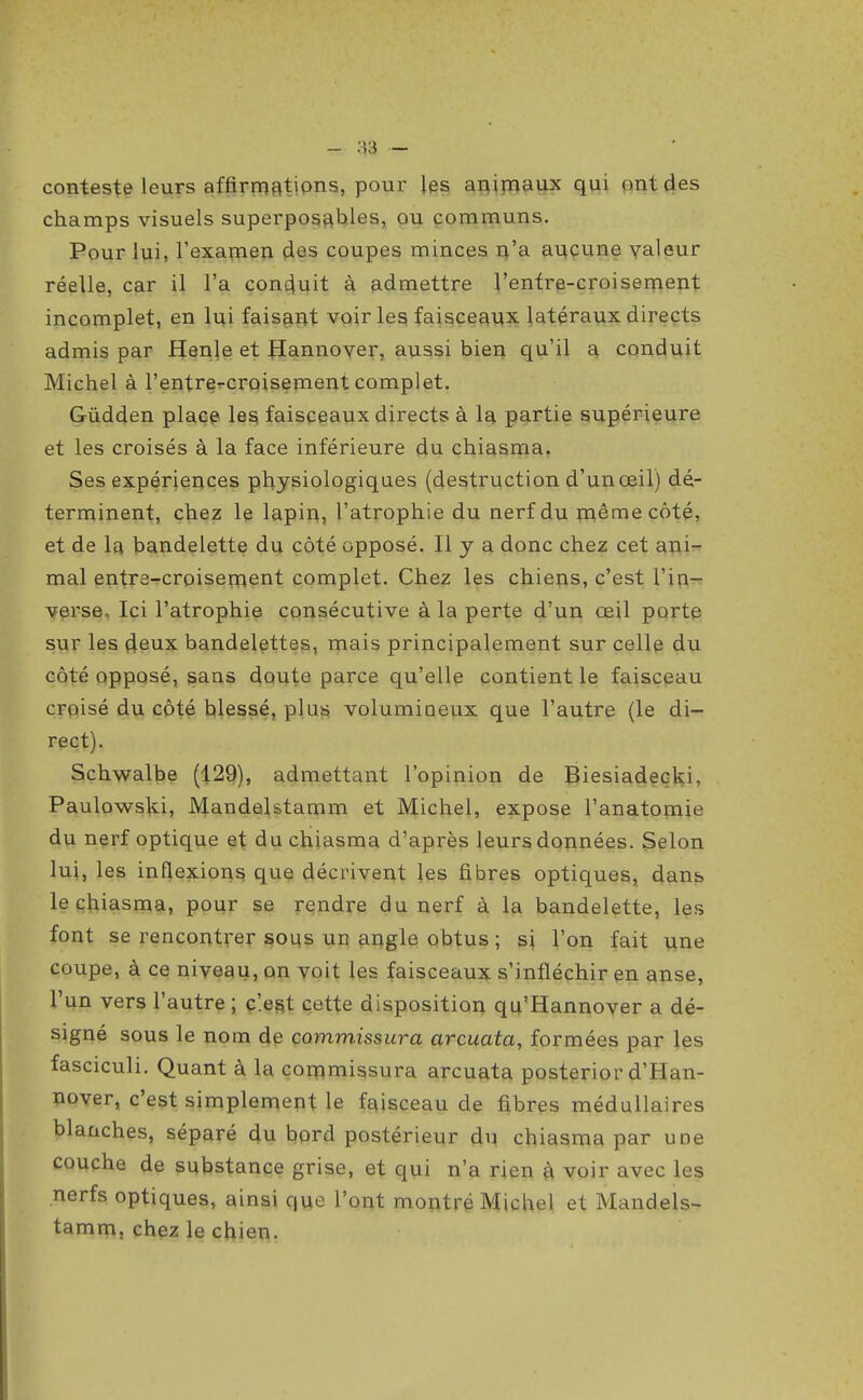 conteste leurs affirmatÏPns, pour les aRiynaux qui p>nt(ies champs visuels superposfthles, ou communs. Pour lui, l'exaïnen (ies coupes minces i^'a ar^çune valeur réelle, car il l'a conduit à fidmettre l'entre-croisement incomplet, en lui faisant voiries faisceaux latéraux directs admis par Henje et ^annover, aussi bien qu'il a conduit Michel à l'entrercroisement complet. Gûdden place les faisceaux directs à la partie supérieure et les croisés à la face inférieure du chiasma. Ses expériences physiologiques (destruction d'un œil) dé- terminent, chez le lapin, l'atrophie du nerf du même côté, et de la bandelette du côté opposé. Il y a donc chez cet ani- mal entra-rcroiseroent complet. Chez les chiens, c'est l'in-: \ferse, Ici l'atrophie consécutive à la perte d'un œil porte sur les deux bandelettes, mais principalement sur celle du côté opposé, sans doute parce qu'elle contient le faisceau croisé du côté blessé, plus volumioeiix que l'autre (le di- rect). Schwalbe (129), admettant l'opinion de Biesiadecki, Paulowski, JVlandelstamm et Michel, expose l'anatomie du nerf optique et du chiasma d'après leurs données. Selon lui, les inflexions que décrivent les fibres optiques, dans, le chiasma, pour se gendre du nerf à la bandelette, les font se rencontrer sous un augle obtus ; si l'on fait une coupe, à ce niveau, on voit les faisceaux s'infléchir en anse, l'un vers l'autre ; ç'.est cette disposition qu'Hannover a dé- signé sous le nom de commissura arcuata, formées par les fasciculi. Quant à la commissura arcuata posterior d'Han- nover, c'est simplement le faisceau de fibres médullaires blanches, séparé du bord postérieur du chiasma par une couche de substance grise, et qui n'a rien à voir avec les nerfs optiques, ainsi que l'ont montré Michel et Mandels- tamm, chez le chien.