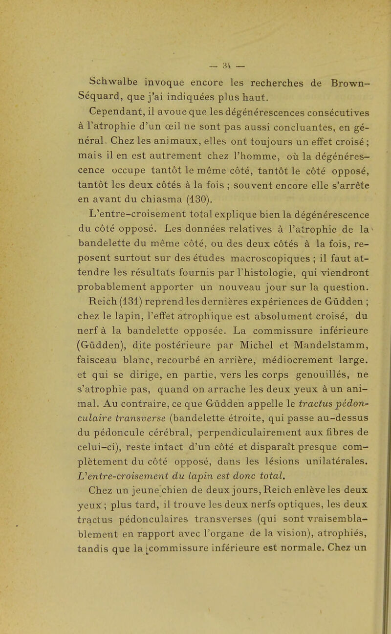 — ;-54 — Schwalbe invoque encore les recherches de Brown- Séquard, que j'ai indiquées plus haut. Cependant, il avoue que les dégénérescences consécutives à l'atrophie d'un œil ne sont pas aussi concluantes, en gé- néral. Chez les animaux, elles ont toujours un effet croisé ; mais il en est autrement chez l'homme, où la dégénéres- cence occupe tantôt le même côté, tantôt le côté opposé, tantôt les deux côtés à la fois ; souvent encore elle s'arrête en avant du chiasma (130). L'entre-croisement total explique bien la dégénérescence du côté opposé. Les données relatives à l'atrophie de la bandelette du même côté, ou des deux côtés à la fois, re- posent surtout sur des études macroscopiques ; il faut at- tendre les résultats fournis par l'histologie, qui viendront probablement apporter un nouveau jour sur la question. Reich (131) reprend les dernières expériences de Gûdden ; chez le lapin, l'effet atrophique est absolument croisé, du nerf à la bandelette opposée. La commissure inférieure (Gûdden), dite postérieure par Michel et Mandelstamm, faisceau blanc, recourbé en arrière, médiocrement large, et qui se dirige, en partie, vers les corps genouillés, ne s'atrophie pas, quand on arrache les deux yeux à un ani- mal. Au contraire, ce que Gûdden appelle le tractus pédon- culaire transverse (bandelette étroite, qui passe au-dessus du pédoncule cérébral, perpendiculairement aux fibres de celui-ci), reste intact d'un côté et disparaît presque com- plètement du côté opposé, dans les lésions unilatérales. Uentre-croisement du lapin est donc total. Chez un jeune chien de deux jours, Reich enlève les deux yeux'; plus tard, il trouve les deux nerfs optiques, les deux tractus pédonculaires transverses (qui sont vraisembla- blement en rapport avec l'organe de la vision), atrophiés, tandis que la [commissure inférieure est normale. Chez un